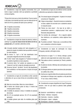 3
ENFERMEIRO – TIPO B
5. Considerando a regra dos dígrafos consonantais, leia o
trecho a seguir e assinale o item que apresenta a quantidade
correta de dígrafos.
“Porque não é isso que eu chamo de pertencer. O que eu queria,
e não posso, é por exemplo que tudo o que me viesse de bom de
dentro de mim eu pudesse dar àquilo que eu pertenço”.
(A) 12 dígrafos consonantais.
(B) 7 dígrafos consonantais
(C) 8 dígrafos consonantais.
(D) 9 dígrafos consonantais.
(E) 10 dígrafos consonantais.
6. Considerando as regras das classes de palavras, analise a
sentença “[...] o que me viesse de bom de dentro de mim eu
pudesse dar [...]” e assinale a alternativa correta.
(A) A locução adverbial “pudesse dar” está conjugada na 1ª
pessoa do singular do pretérito-mais-que perfeito composto
do modo indicativo.
(B) Os termos “o”, “que” e “de” são classificados como
conjunções integrantes dos termos da oração.
(C) O verbo “viesse” está conjugado na 1ª pessoa do singular
do pretérito imperfeito do modo subjuntivo.
(D) O pronome átono “me” poderia ser posposto ao verbo
“viesse-me” sem ferir a regra de colocação pronominal.
(E) Os termos “de bom”, “de dentro”, “de mim” são classificados
como advérbios e na frase assumem a função de locução
adverbial.
7. Considerando as regras de concordância verbal, assinale
a alternativa em que as duas formas de concordância estão
corretas.
(A) Mais de um aluno faltou. Mais de um aluno faltaram.
(B) A maioria das crianças gosta do berço. A maioria das
crianças gostam do berço.
(C) A multidão de pessoas é arisca. A multidões de pessoas
são ariscas.
(D) Os 5,1% da população aprovou. Os 5,1% da população
aprovaram.
(E) A multidão gritaram pelo rádio. As multidões gritou pelo
rádio.
8. Considerando as regras de concordância nominal, assinale
a alternativa que apresenta a relação correta.
(A) “Em anexas seguem as fotografias” –Apalavra “em anexas”
concorda com “fotografias”.
(B) “Abajuremesaantigos”–Quandohámaisdeumsubstantivo
na frase o adjetivo irá concordar com o substantivo sempre
no masculino plural.
(C) “Clarice era meia arisca” – No caso de se referir a
características pessoais o adjetivo/numeral “meia” está
flexionado adequadamente.
(D) “As mochilas são verde-água” – Se o segundo adjetivo
fizer referência a um substantivo, ambos adjetivos ficam
invariáveis.
(E) “É proibido a entrada” – Nesse caso, a concordância é feita
com o substantivo no feminino singular.
9. Considerando as regras de acentuação da Língua
Portuguesa, assinale a afirmação correta.
(A) Acentua-se as vogais “i” e “u” tônicas, ditongos, quando
estão com outra vogal anterior (ex: saída, faísca, saúde).
(B) Toda palavra oxítona é acentuada (ex: Paraná, parabéns,
você).
(C) As palavras récorde e filântropo são acentuadas por causa
da prosódia.
(D) Os ditongos abertos em palavra paroxítona são acentuados
(ex: platéia, bóia, anéis).
(E) Acentua-se a vogal da sílaba tônica de palavras paroxítonas
terminadas em ditongos orais, seguidas ou não pela letra
“S” (ex: vácuo, insônia e férteis).
10. Considerando as regras ortográficas da Língua Portuguesa,
assinale o item em que todas as palavras estão grafadas
corretamente.
(A) Aprazível – autorreferência – sub-reptício.
(B) Poetisa – milaneza – burguesia.
(C) Cachumba – mexerica – mexilhão.
(D) Estrangeiro – viajem – cafajeste.
(E) Enchaqueca – enxarcar – enxurrada.
 