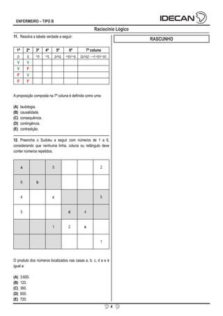 4
ENFERMEIRO – TIPO B
11. Resolva a tabela verdade a seguir:
1ª 2ª 3ª 4ª 5ª 6ª 7ª coluna
p q ~p ~q p∧q ~q∨~p (p∧q) →(~q∨~p)
V V
V F
F V
F F
A proposição composta na 7ª coluna é definida como uma:
(A) tautologia.
(B) causalidade.
(C) consequência.
(D) contingência.
(E) contradição.
12. Preencha o Sudoku a seguir com números de 1 a 6,
considerando que nenhuma linha, coluna ou retângulo deve
conter números repetidos.
a 5 2
6 b
4 c 5
5 d 4
1 2 e
1
O produto dos números localizados nas casas a, b, c, d e e é
igual a:
(A) 3.600.
(B) 120.
(C) 360.
(D) 600.
(E) 720.
RASCUNHO
Raciocínio Lógico
 