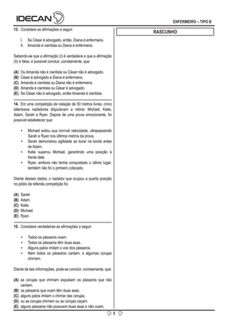 5
ENFERMEIRO – TIPO B
13. Considere as afirmações a seguir:
I. Se César é advogado, então, Diana é enfermeira.
II. Amanda é cientista ou Diana é enfermeira.
Sabendo-se que a afirmação (I) é verdadeira e que a afirmação
(II) é falsa, é possível concluir, corretamente, que:
(A) Ou Amanda não é cientista ou César não é advogado.
(B) César é advogado e Diana é enfermeira.
(C) Amanda é cientista ou Diana não é enfermeira.
(D) Amanda é cientista ou César é advogado.
(E) Se César não é advogado, então Amanda é cientista.
14. Em uma competição de natação de 50 metros livres, cinco
talentosos nadadores disputavam a vitória: Michael, Katie,
Adam, Sarah e Ryan. Depois de uma prova emocionante, foi
possível estabelecer que:
▪ Michael exibiu sua incrível velocidade, ultrapassando
Sarah e Ryan nos últimos metros da prova.
▪ Sarah demonstrou agilidade ao tocar na borda antes
de Adam.
▪ Katie superou Michael, garantindo uma posição à
frente dele.
▪ Ryan, embora não tenha conquistado o último lugar,
também não foi o primeiro colocado.
Diante desses dados, o nadador que ocupou a quarta posição
no pódio da referida competição foi:
(A) Sarah.
(B) Adam.
(C) Katie.
(D) Michael.
(E) Ryan.
15. Considere verdadeiras as afirmações a seguir:
▪ Todos os pássaros voam.
▪ Todos os pássaros têm duas asas.
▪ Alguns patos imitam o voo dos pássaros.
▪ Nem todos os pássaros cantam, e algumas corujas
chirriam.
Diante de tais informações, pode-se concluir, corretamente, que:
(A) as corujas que chirriam expulsam os pássaros que não
cantam.
(B) os pássaros que voam têm duas asas.
(C) alguns patos imitam o chirriar das corujas.
(D) ou as corujas chirriam ou as corujas caçam.
(E) alguns pássaros não possuem duas asas e não voam.
RASCUNHO
 