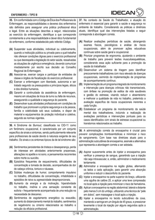 10
ENFERMEIRO – TIPO B
35. EmconformidadecomoCódigodeÉticadosProfissionaisde
Enfermagem, as responsabilidades e deveres dos enfermeiros
são definidos para assegurar uma prática profissional ética
e legal. Entre as situações descritas a seguir, relacionadas
ao exercício da enfermagem, identifique a que corresponde
corretamente a uma responsabilidade e dever ético fundamental
do enfermeiro, conforme estabelecido pelo referido Código.
(A) Suspender suas atividades, individual ou coletivamente,
quando a instituição pública ou privada para a qual trabalhe
não oferecer condições dignas para o exercício profissional
ou que desrespeite a legislação do setor saúde, ressalvadas
as situações de urgência e emergência, devendo comunicar
imediatamente por escrito sua decisão ao Conselho
Regional de Enfermagem.
(B) Associar-se, exercer cargos e participar de entidades de
classe e órgãos de fiscalização do exercício profissional.
(C) Exercer a enfermagem com liberdade, autonomia e ser
tratado segundo os pressupostos e princípios legais, éticos
e dos direitos humanos.
(D) Garantir a continuidade da assistência de enfermagem,
mesmo em situações de troca de turno ou falta de recursos,
assegurando a qualidade e segurança do paciente.
(E) Desenvolver suas atividades profissionais em condições de
trabalho que promovam a própria segurança e a da pessoa,
família e coletividade sob seus cuidados, e dispor de
material e equipamentos de proteção individual e coletiva,
segundo as normas vigentes.
36. A Síndrome de Burnout, classificada na CID-11 como
um fenômeno ocupacional, é caracterizada por um conjunto
específico de sinais e sintomas, sendo particularmente relevante
para profissionais de saúde devido à natureza exigente de seu
trabalho. Os sinais e os sintomas típicos da de tal síndrome são:
(A) Sentimentos persistentes de tristeza e desesperança, perda
de interesse em atividades anteriormente prazerosas,
alterações no apetite e no sono, e pensamentos recorrentes
sobre morte ou suicídio.
(B) Episódios frequentes de esquecimento, dificuldades de
concentração e tomada de decisão, acompanhados de dor
de cabeça crônica, tontura e náuseas.
(C) Súbitas mudanças de humor, comportamento impulsivo
no trabalho, dificuldades de concentração, irritabilidade e
episódios de raiva ou agressividade desproporcionais.
(D) Aumento da energia e da motivação, hiperatividade
no trabalho, insônia e uma sensação constante de
euforia – frequentemente acompanhada de uma redução na
necessidade de descanso.
(E) Sentimentos de esgotamento energético ou exaustão,
aumento do distanciamento mental do trabalho, sentimentos
de negativismo ou cinismo relacionados ao trabalho e
redução da eficácia profissional.
37. No contexto da Saúde do Trabalhador, a atuação do
enfermeiro é essencial para garantir a saúde e segurança no
ambiente de trabalho. Considerando as práticas e diretrizes
atuais, identifique qual das intervenções listadas a seguir
corresponde à abordagem correta.
(A) Realizar avaliações periódicas de saúde, abrangendo
exames físicos, psicológicos e análise de riscos
ocupacionais, além de promover ações educativas
contínuas sobre saúde geral e ocupacional.
(B) Priorizar programas de ergonomia, ajustando o ambiente
de trabalho para prevenir lesões musculoesqueléticas,
considerando essa ação suficiente para a promoção da
saúde do trabalhador.
(C) Desenvolver um sistema de triagem para identificar
precocemente trabalhadores com risco elevado de doenças
ocupacionais, eximindo da implementação de programas
de acompanhamento contínuo.
(D) Implementaçãodeumprogramaintegradodemonitoramento
e intervenção para doenças crônicas não transmissíveis,
com ênfase na promoção de estilos de vida saudáveis
e gestão do estresse, visando reduzir o absenteísmo
e melhorar a qualidade de vida no trabalho, preterindo a
avaliação específica de riscos ocupacionais inerentes a
cada função.
(E) Estabelecer um programa de monitoramento da saúde
mental dos trabalhadores, incluindo a realização de
avaliações periódicas e intervenções pontuais para os
casos identificados com sinais de estresse ocupacional ou
transtornos relacionados ao trabalho.
38. A administração correta da enoxaparina é crucial para
prevenir complicações tromboembólicas e minimizar o risco
de sangramento. Com base nas diretrizes atuais para a
administração subcutânea de enoxaparina, assinale a alternativa
que representa a abordagem correta a ser adotada.
(A) Aspirar suavemente antes de injetar a enoxaparina para
verificar a presença de sangue, garantindo que a injeção
não seja intravascular, e, então, administrar o medicamento
lentamente.
(B) Administrar a enoxaparina na região glútea, alternando
os lados a cada aplicação, para garantir uma absorção
uniforme e reduzir o desconforto do paciente.
(C) Injetar a enoxaparina na parte superior do braço, utilizando
uma agulha de calibre 25, e aplicar uma leve compressão
no local após a injeção para minimizar o risco de hematoma.
(D) Aplicar a enoxaparina na região abdominal, lateral e distante
pelo menos 5 cm do umbigo, utilizando uma técnica de “pele
em dobra”, sem massagear o local após a injeção.
(E) Injetar a enoxaparina no tecido subcutâneo da coxa,
mantendo a seringa em um ângulo de 45 graus, e pressionar
levemente o local da injeção por alguns segundos após a
administração.
 