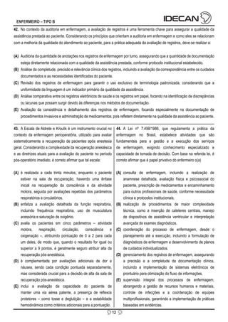 12
ENFERMEIRO – TIPO B
42. No contexto da auditoria em enfermagem, a avaliação de registros é uma ferramenta chave para assegurar a qualidade da
assistência prestada ao paciente. Considerando os princípios que orientam a auditoria em enfermagem e como eles se relacionam
com a melhoria da qualidade do atendimento ao paciente, para a prática adequada da avaliação de registros, deve-se realizar a:
(A) Auditoria da quantidade de anotações nos registros de enfermagem por turno, assegurando que a quantidade de documentação
esteja diretamente relacionada com a qualidade da assistência prestada, conforme protocolo institucional estabelecido.
(B) Análise da completude, precisão e relevância clínica dos registros, incluindo a avaliação da correspondência entre os cuidados
documentados e as necessidades identificadas do paciente.
(C) Revisão dos registros de enfermagem para garantir o uso exclusivo de terminologia padronizada, considerando que a
uniformidade da linguagem é um indicador primário da qualidade da assistência.
(D) Análise comparativa entre os registros eletrônicos de saúde e os registros em papel, focando na identificação de discrepâncias
ou lacunas que possam surgir devido às diferenças nos métodos de documentação.
(E) Avaliação da consistência e detalhamento dos registros de enfermagem, focando especialmente na documentação de
procedimentos invasivos e administração de medicamentos, pois refletem diretamente na qualidade da assistência ao paciente.
43. A Escala de Aldrete e Kroulik é um instrumento crucial no
contexto da enfermagem perioperatória, utilizado para avaliar
sistematicamente a recuperação de pacientes após anestesia
geral. Considerando a complexidade da recuperação anestésica
e as diretrizes atuais para a avaliação do paciente no período
pós-operatório imediato, é correto afirmar que tal escala:
(A) é realizada a cada trinta minutos, enquanto o paciente
estiver na sala de recuperação, havendo uma ênfase
inicial na recuperação da consciência e da atividade
motora, seguida por avaliações repetidas dos parâmetros
respiratórios e circulatórios.
(B) enfatiza a avaliação detalhada da função respiratória,
incluindo frequência respiratória, uso de musculatura
acessória e saturação de oxigênio.
(C) avalia os pacientes em cinco parâmetros – atividade
motora, respiração, circulação, consciência e
oxigenação –, atribuindo pontuação de 0 a 2 para cada
um deles, de modo que, quando o resultado for igual ou
superior a 9 pontos, é geralmente seguro atribuir alta da
recuperação pós-anestésica.
(D) é complementada por avaliações adicionais de dor e
náusea, sendo cada condição pontuada separadamente,
mas considerada crucial para a decisão de alta da sala de
recuperação pós-anestésica.
(E) inclui a avaliação da capacidade do paciente de
manter uma via aérea patente, a presença de reflexos
protetores – como tosse e deglutição – e a estabilidade
hemodinâmica como critérios adicionais para a pontuação.
44. A Lei nº 7.498/1986, que regulamenta a prática da
enfermagem no Brasil, estabelece atividades que são
fundamentais para a gestão e a execução dos serviços
de enfermagem, exigindo conhecimento especializado e
capacidade de tomada de decisão. Com base na referida lei, é
correto afirmar que é papel privativo do enfermeiro o(a)
(A) consulta de enfermagem, incluindo a realização de
anamnese detalhada, avaliação física e psicossocial do
paciente, prescrição de medicamentos e encaminhamento
para outros profissionais de saúde, conforme necessidade
clínica e protocolos institucionais.
(B) realização de procedimentos de maior complexidade
técnica, como a inserção de cateteres centrais, manejo
de dispositivos de assistência ventricular e interpretação
avançada de exames diagnósticos.
(C) coordenação do processo de enfermagem, desde o
planejamento até a execução, incluindo a formulação de
diagnósticos de enfermagem e desenvolvimento de planos
de cuidados individualizados.
(D) gerenciamento dos registros de enfermagem, assegurando
a precisão e a completude da documentação clínica,
incluindo a implementação de sistemas eletrônicos de
prontuário para otimização do fluxo de informações.
(E) supervisão integral dos processos de enfermagem,
abrangendo a gestão de recursos humanos e materiais,
controle de infecções e a coordenação de equipes
multiprofissionais, garantindo a implementação de práticas
baseadas em evidências.
 