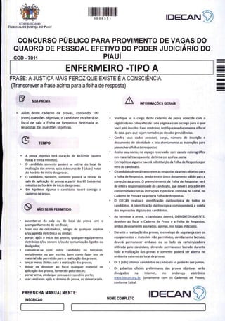 A
0008351 IDECANS)
FODER JUDICIÁRIO
TRIBUNAL DE JUSTIÇA DO PIAUÍ
CONCURSO PÚBLICO PARA PROVIMENTO DE VAGAS DO
QUADRO DE PESSOAL EFETIVO DO PODER JUDICIÁRIO DO
COD - 7011 PIAUI
ENFERMEIRO -TIPO A
FRASE: A JUSTIÇA MAIS FEROZ QUE EXISTE E A CONSCIÊNCIA.
(Transcrever a frase acima para a folha de resposta)
B SUA PROVA A INFORMAÇÕES GERAIS
e Além deste caderno de provas, contendo 100
(cem) questões objetivas, o candidato receberá do .
fiscal de sala a Folha de Respostas destinada às
respostas das questões objetivas.
L.
" TEMPO
A prova objetiva terá duração de 4h30min (quatro
horas e trinta minutos).
O candidato somente poderá se retirar do local de
realização das provas após o decurso de 2 (duas) horas
do horário de início das provas.
O candidato, também, somente poderá se retirar da
sala de aplicação de provas a partir dos 60 (sessenta)
minutos do horário de início das provas.
Em hipótese alguma o candidato levará consigo o
caderno de prova.
SO NÃO SERÁ PERMITIDO
ausentar-se da sala ou do local de prova sem o
acompanhamento de um fiscal;
fazer uso de calculadora, relógio de qualquer espécie
e/ou agenda eletrônica ou similar;
portar, após o início das provas, qualquer equipamento
eletrônico e/ou sonoro e/ou de comunicação ligados ou
desligados;
comunicar-se com outro candidato ou terceiros,
verbalmente ou por escrito, bem como fazer uso de
material não permitido para a realização das provas;
lançar meios ilícitos para a realização das provas;
deixar de devolver ao fiscal qualquer material de
aplicação das provas, fornecido pelo Idecan;
portar arma, ainda que possua o respectivo porte;
usar sanitários após o término da prova, ao deixar a sala.
Verifique se o cargo deste caderno de prova coincide com o
registrado no cabeçalho de cada página e com o cargo para o qual
você está inscrito. Caso contrário, notifique imediatamente ofiscal
da sala, para que sejam tomadas as devidas providências.
Confira seus dados pessoais, cargo, número de inscrição e
documento de identidade e leia atentamente as instruções para
preencher a folha de respostas.
Assine seu nome, no espaço reservado, com caneta esferográfica
em material transparente, de tinta cor azul ou preta.
Em hipótese alguma haverá substituição da Folha de Respostas por
erro do candidato.
O candidato deverá transcrever as respostas da prova objetiva para
a Folha de Respostas, sendo este o único documento válido para a
correção da prova. O preenchimento da Folha de Respostas será
de inteira responsabilidade do candidato, que deverá proceder em
conformidade com as instruções específicas contidas no Edital, no
Caderno de Prova e na própria Folha de Respostas.
O IDECAN realizará identificação datiloscópica de todos os
candidatos. A identificação datiloscópica compreenderá a coleta
das impressões digitais dos candidatos.
Ao terminar a prova, o candidato deverá, OBRIGATORIAMENTE,
devolver ao fiscal o Caderno de Prova e a Folha de Respostas,
ambos devidamente assinados, apenas, nos locais indicados.
Durante a realização das provas, o envelope de segurança com os
equipamentos e materiais não permitidos, devidamente lacrado,
deverá permanecer embaixo ou ao lado da carteira/cadeira
utilizada pelo candidato, devendo permanecer lacrado durante
toda a realização das provas e somente poderá ser aberto no
ambiente externo do local de provas.
Os 3 (três) últimos candidatos de cada sala só poderão sair juntos.
Os gabaritos oficiais preliminares das provas objetivas serão
divulgados na Internet, no endereço eletrônico
www.idecan.org.br, juntamente com os Cadernos de Provas,
conforme Edital.
PREENCHA MANUALMENTE:
INSCRIÇÃO
IDECAN S)
NOME COMPLETO
 