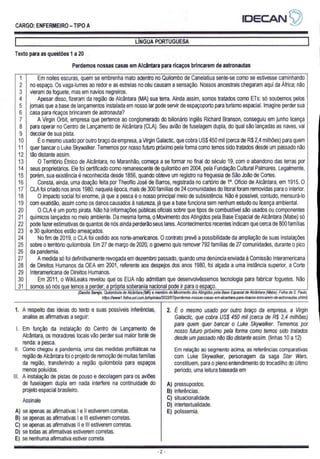 IDECANS)?
CARGO: ENFERMEIRO — TIPO A
| LÍNGUA PORTUGUESA |
Texto para as questões 1 a 20
Perdemos nossas casas em Alcântara para ricaços brincarem de astronautas
Em noites escuras, quem se embrenha mato adentro no Quilombo de Canelatiua sente-se como se estivesse caminhando
no espaço. Os vaga-lumes ao redor e as estrelas no céu causam a sensação. Nossos ancestrais chegaram aqui da Africa; não
vieram de foguete, mas em navios negreiros.
Apesar disso, fizeram da região de Alcântara (MA) sua terra. Ainda assim, somos tratados como ETs: só soubemos pelos
jornais que a base de lançamentos instalada em nosso lar pode servir de espaçoporto para turismo espacial. Imagine perder sua
casa para ricaços brincarem de astronauta?
A Virgin Orbit, empresa que pertence ao conglomerado do bilionário inglês Richard Branson, conseguiu em junho licença
para operar no Centro de Lançamento de Alcântara (CLA). Seu avião de fuselagem dupla, do qual são lançadas as naves, vai
decolar de sua pista.
É o mesmo usado por outro braço da empresa, a Virgin Galactic, que cobra US$ 450 mil (cerca de R$ 2,4 milhões) para quem
quer bancar o Luke Skywalker. Tememos por nosso futuro próximo pela forma como temos sido tratados desde um passado não
tão distante assim.
O Território Étnico de Alcântara, no Maranhão, começa a se formar no final do século 19, com o abandono das terras por
seus proprietários. Ele foi certificado como remanescente de quilombo em 2004, pela Fundação Cultural Palmares. Legalmente,
porém, sua existência é reconhecida desde 1856, quando obteve um registro na freguesia de São João de Cortes.
Consta, ainda, uma doação feita por Theofilo José de Barros, registrada no cartório de 1º. Ofício de Alcântara, em 1915. O
CLA foi criado nos anos 1980; naquela época, mais de 300 famílias de 24 comunidades do litoral foram removidas para o interior.
O impacto social foi enorme, já que a pesca é o nosso principal meio de subsistência. Não é possível, contudo, mensurá-lo
com exatidão, assim como os danos causados à natureza, já que a base funciona sem nenhum estudo ou licença ambiental.
O CLA é um porto pirata. Não há informações públicas oficiais sobre que tipos de combustível são usados ou componentes
quimicos lançados no meio ambiente. Da mesma forma, o Movimento dos Atingidos pela Base Espacial de Alcântara (Mabe) só
pode fazer estimativas de quantos de nós ainda perderão seus lares. Acontecimentos recentes indicam que cerca de 800 famílias
e 30 quilombos estão ameaçados.
No fim de 2019, o CLA foi cedido aos norte-americanos. O contrato prevê a possibilidade da ampliação de suas instalações
sobre o território quilombola. Em 27 de março de 2020, o governo quis remover 792 famílias de 27 comunidades, durante o pico
da pandemia.
A medida só foi definitivamente revogada em dezembro passado, quando uma denúncia enviada à Comissão Interamericana
de Direitos Humanos da OEA em 2001, referente aos despejos dos anos 1980, foi alçada a uma instância superior, a Corte
Interamericana de Direitos Humanos.
Em 2011, o WikiLeaks revelou que os EUA não admitiam que desenvolvêssemos tecnologia para fabricar foguetes. Não
somos só nós que temos a perder; a própria soberania nacional pode ir para o espaço.
(Danilo Serejo, Quilombola de Alcântara (MA) e membro do Movimento dos Atingidos pela Base Espacial de Alcântara (Mabe). Folha de S. Paulo,
hitps:/Awww. folha uol. com.br/opiniaa/2022/07/perdemos-nossas-casas-em-alcantara-para-ricacos-brincarem-de-astronautas.shtml)
Co
como
RI
RS
RO
RI
RS
RI
RO
RIR
—
=
—ã
—ã
x
a
1
—s
—s
—a
SSSOoNSA
FSNSISLO
DNS
RONaADSDLOTNDO
ECON
=
1. A respeito das ideias do texto e suas possíveis inferências, | 2. É o mesmo usado por outro braço da empresa, a Virgin
analise as afirmativas a seguir: Galactic, que cobra US$ 450 mil (cerca de R$ 2,4 milhões)
- para quem quer bancar o Luke Skywalker. Tememos por
|. Em função da instalação do Centro de Lançamento de nosso futuro próximo pela forma como temos sido tratados
é locais vão perder sua maior fonte de desde um passado não tão distante assim. (linhas 10 a 12)
Il. Como chegou a pandemia, uma das medidas profiláticas na Em relação ao segmento acima, as referências comparativas
região de Alcântara foi o projeto de remoção de muitas famílias com Luke Skywalker, personagem da saga Star Wars,
da região, transferindo a região quilombola para espaços constituem, para o pleno entendimento do trocadilho do último
menos poluídos. período, uma leitura baseada em
Ill. A instalação de pistas de pouso e decolagem para os aviões
de fuselagem dupla em nada interfere na continuidade do A) pressupostos.
projeto espacial brasileiro. B) inferências.
C) situacionalidade.
D) intertextualidade.
A) se apenas as afirmativas | e Il estiverem corretas. E) polissemia.
B) se apenas as afirmativas | e Ill estiverem corretas.
C) se apenas as afirmativas || e Ill estiverem corretas.
D) se todas as afirmativas estiverem corretas.
E) se nenhuma afirmativa estiver correta.
E Ao 220 ER a SS PES qi PES O TS SST
Dim
Assinale
 
