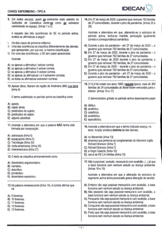 CARGO: ENFERMEIRO - TIPO A
IDECAN 4)
9. Em noites escuras, quem se embrenha mato adentro no
Quilombo de Canelatiua sente-se como se estivesse
caminhando no espaço. (linhas 1 e 2)
A respeito das três ocorrências do SE no período acima,
analise as afirmativas a seguir:
Há dois casos de pronome reflexivo.
- Uma das ocorrências se classifica diferentemente das demais,
que apresentam, por sua vez, a mesma classificação.
III. Em uma das ocorrências, o SE tem papel apassivador,
Assinale
A) se apenas a afirmativa | estiver correta.
B) se apenas a afirmativa || estiver correta.
C) se apenas a afirmativa Ill estiver correta.
D) se apenas as afirmativas | e || estiverem corretas.
E) se todas as afirmativas estiverem corretas.
14. Em 27 de março de 2020, o governo quis remover 792 famílias
de 27 comunidades, durante o pico da pandemia. (linhas 25 a
26)
Assinale a alternativa em que, alterando-se a estrutura do
periodo acima, tenha-se mantido pontuação igualmente
correta e correspondência semântica.
A) Durante o pico da pandemia - em 27 de março de 2020 -, o
governo quis remover 792 famílias de 27 comunidades.
B) Em 27 de março de 2020, durante o pico da pandemia — o
governo quis remover 792 famílias de 27 comunidades.
C) Em 27 de março de 2020 durante o pico da pandemia, o
governo quis remover 792 famílias, de 27 comunidades.
D) Em 27 de março de 2020 — durante o pico da pandemia — o
governo quis remover 792 famílias de 27 comunidades.
E) Durante o pico da pandemia - em 27 de março de 2020 - o
governo quis remover 792 famílias de 27 comunidades.
10. Apesar disso, fizeram da região de Alcântara (MA) sua terra.
(linha 4)
O termo sublinhado no período acima se classifica como
A) aposto.
B) objeto direto.
C) predicativo do sujeito.
D) predicativo do objeto.
E) adjunto adverbial.
11. Assinale a alternativa em que a palavra NÃO tenha sido
formada por composição.
A) astronauta (linha 6)
B) espaçoporto (linha 5)
C) Tecnologia (linha 30)
D) norte-americanos (linha 24)
E) Interamericana (linha 27)
15.0 CLA foi criado nos anos 1980; naquela época, mais de 300
famílias de 24 comunidades do litoral foram removidas para o
interior. (linhas 16 e 17)
O demonstrativo grifado no período acima desempenha papel
A) dêítico.
B) anafórico.
C) catafórico.
D) endofórico.
E) epanafórico.
12.0 texto se classifica eminentemente como
A) dissertativo-argumentativo.
B) narrativo.
C) descritivo.
D) jornalístico.
E) dissertativo-expositivo,
16. Assinale a alternativa em que o termo indicado exerça, no
texto, função sintática distinta da das demais.
A) no Maranhão (linha 13)
B) empresa que pertence ao conglomerado do bilionário inglês
Richard Branson (linha 7)
C) Richard Branson (linha 7)
D) a Virgin Galactic (linha 10)
E) cerca de R$ 2,4 milhões (linha 10)
13. Na palavra remanescente (linha 14), é correto afirmar que
há
A) 9 fonemas.
B) 10 fonemas.
C) 11 fonemas.
D) 12 fonemas.
E) 13 fonemas.
merda
17. Não é possível, contudo, mensurá-lo com exatidão, (...) já que
a base funciona sem nenhum estudo ou licença ambiental.
(linhas 18 e 19)
Assinale a alternativa em que a alteração da estrutura do
segmento acima tenha provocado grave alteração de sentido.
A) Embora não seja possível mensurá-lo com exatidão, a base
funciona sem nenhum estudo ou licença ambiental.
B) Não obstante não seja possível mensurá-lo com exatidão, a
base funciona sem nenhum estudo ou licença ambiental.
C) Porquanto não seja possível mensurá-lo com exatidão, a base
funciona sem nenhum estudo ou licença ambiental.
D) Conquanto não seja possível mensurá-lo com exatidão, a base
funciona sem nenhum estudo ou licença ambiental.
E) Posto que não seja possível mensurá-lo com exatidão, a base
funciona sem nenhum estudo ou licença ambiental.
 