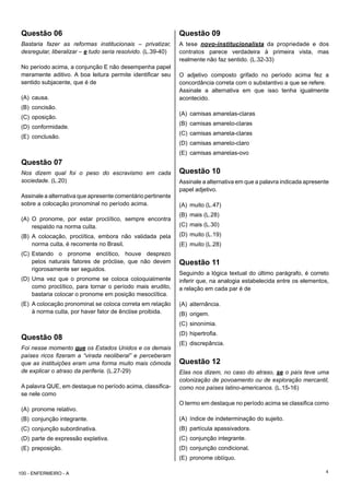 4
Questão 06
Bastaria fazer as reformas institucionais – privatizar,
desregular, liberalizar – e tudo seria resolvido. (L.39-40)
No período acima, a conjunção E não desempenha papel
meramente aditivo. A boa leitura permite identificar seu
sentido subjacente, que é de
(A) causa.
(B) concisão.
(C) oposição.
(D) conformidade.
(E) conclusão.
Questão 07
Nos dizem qual foi o peso do escravismo em cada
sociedade. (L.20)
Assinale a alternativa que apresente comentário pertinente
sobre a colocação pronominal no período acima.
(A) O pronome, por estar proclítico, sempre encontra
respaldo na norma culta.
(B) A colocação, proclítica, embora não validada pela
norma culta, é recorrente no Brasil.
(C) Estando o pronome enclítico, houve desprezo
pelos naturais fatores de próclise, que não devem
rigorosamente ser seguidos.
(D) Uma vez que o pronome se coloca coloquialmente
como proclítico, para tornar o período mais erudito,
bastaria colocar o pronome em posição mesoclítica.
(E) A colocação pronominal se coloca correta em relação
à norma culta, por haver fator de ênclise proibida.
Questão 08
Foi nesse momento que os Estados Unidos e os demais
países ricos fizeram a “virada neoliberal” e perceberam
que as instituições eram uma forma muito mais cômoda
de explicar o atraso da periferia. (L.27-29)
A palavra QUE, em destaque no período acima, classifica-
se nele como
(A) pronome relativo.
(B) conjunção integrante.
(C) conjunção subordinativa.
(D) parte de expressão expletiva.
(E) preposição.
Questão 09
A tese novo-institucionalista da propriedade e dos
contratos parece verdadeira à primeira vista, mas
realmente não faz sentido. (L.32-33)
O adjetivo composto grifado no período acima fez a
concordância correta com o substantivo a que se refere.
Assinale a alternativa em que isso tenha igualmente
acontecido.
(A) camisas amarelas-claras
(B) camisas amarelo-claras
(C) camisas amarela-claras
(D) camisas amarelo-claro
(E) camisas amarelas-ovo
Questão 10
Assinale a alternativa em que a palavra indicada apresente
papel adjetivo.
(A) muito (L.47)
(B) mais (L.28)
(C) mais (L.30)
(D) muito (L.19)
(E) muito (L.28)
Questão 11
Seguindo a lógica textual do último parágrafo, é correto
inferir que, na analogia estabelecida entre os elementos,
a relação em cada par é de
(A) alternância.
(B) origem.
(C) sinonímia.
(D) hipertrofia.
(E) discrepância.
Questão 12
Elas nos dizem, no caso do atraso, se o país teve uma
colonização de povoamento ou de exploração mercantil,
como nos países latino-americanos. (L.15-16)
O termo em destaque no período acima se classifica como
(A) índice de indeterminação do sujeito.
(B) partícula apassivadora.
(C) conjunção integrante.
(D) conjunção condicional.
(E) pronome oblíquo.
100 - ENFERMEIRO - A
 