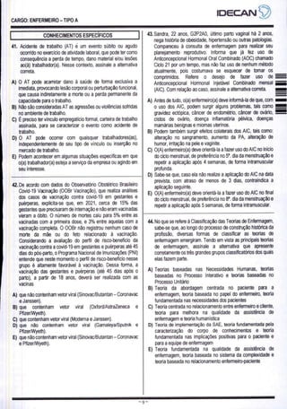 CARGO: ENFERMEIRO - TIPO A
IDECANS)
CONHECIMENTOS ESPECÍFICOS
41. Acidente de trabalho (AT) é um evento súbito ou agudo
ocorrido no exercício de atividade laboral, que pode ter como
consequência a perda de tempo, dano material e/ou lesões
ao(à) trabalhador(a). Nesse contexto, assinale a alternativa
correta.
A) O AT pode acarretar dano à saúde de forma exclusiva a
imediata, provocando lesão corporal ou perturbação funcional,
que causa indiretamente a morte ou a perda permanente da
capacidade para o trabalho.
B) Não são consideradas AT as agressões ou violências sofridas
no ambiente de trabalho.
C) É preciso ter vínculo empregatício formal, carteira de trabalho
assinada, para se caracterizar o evento como acidente de
trabalho.
D) O AT pode ocorrer com quaisquer trabalhadores(as),
independentemente de seu tipo de vínculo ou inserção no
mercado de trabalho.
E) Podem acontecer em algumas situações específicas em que
o(a) trabalhador(a) esteja a serviço da empresa ou agindo em
seu interesse.
42, De acordo com dados do Observatório Obstétrico Brasileiro
Covid-19 Vacinação (OOBr Vacinação), que realiza análises
dos casos de vacinação contra covid-19 em gestantes e
puérperas, explicita-se que, em 2021, cerca de 15% das
gestantes que precisaram de internação e não eram vacinadas
vieram a óbito. O número de mortes caiu para 5% entre as
vacinadas com a primeira dose, e 3% entre aquelas com a
vacinação completa. O OOBr não registrou nenhum caso de
morte da mãe ou do feto relacionado à vacinação.
Considerando a avaliação do perfil de risco-benefício da
vacinação contra a covid-19 em gestantes e puérperas até 45
dias do pós-parto, o Programa Nacional de Imunizações (PNI)
entende que neste momento o perfil de risco-benefício nesse
grupo é altamente favorável à vacinação. Dessa forma, a
vacinação das gestantes e puérperas (até 45 dias após o
parto), a partir de 18 anos, deverá ser realizada com as
vacinas
A) que não contenham vetor viral (Sinovac/Butantan — Coronavac
e Janssen).
B) que contenham vetor
PfizerAWyeth).
C) que contenham vetor viral (Moderna e Janssen).
D) que não contenham vetor viral (Gamaleya/Sputnik e
PfizerAWyeth).
E) que não contenham vetor viral (Sinovac/Butantan - Coronavac
e Pfizer/Wyeth).
viral (Oxford/AstraZeneca e
43. Sandra, 22 anos, G2P2A0, último parto vaginal há 2 anos,
nega história de obesidade, hipertensão ou outras patologias.
Compareceu à consulta de enfermagem para realizar seu
planejamento reprodutivo. Informa que já fez uso de
Anticoncepcional Hormonal Oral Combinado (AOC) chamado
Ciclo 21 por um tempo, mas não faz uso de nenhum método
atualmente, pois costumava se esquecer de tomar os
comprimidos. Refere o desejo de fazer uso de
Anticoncepcional Hormonal Injetável Combinado mensal
(AIC). Com relação ao caso, assinale a alternativa correta.
A) Antes de tudo, o(a) enfermeiro(a) deve informá-la de que, com
o uso dos AIC, podem surgir alguns problemas, tais como
gravidez ectópica, câncer de endométrio, câncer de ovário,
cistos de ovário, doença inflamatória pélvica, doenças
mamárias benignas e miomas uterinos.
B) Podem também surgir efeitos colaterais dos AIC, tais como:
alteração no sangramento, aumento da PA, alteração de
humor, irritação na pele e vaginite.
C) O(A) enfermeiro(a) deve orientá-la a fazer uso do AIC no início
do ciclo menstrual, de preferência no 5º. dia da menstruação e
repetir a aplicação após 4 semanas, de forma intramuscular
profunda.
D) Sabe-se que, caso ela não realize a aplicação do AIC na data
prevista, com atraso de menos de 3 dias, contraindica a
aplicação seguinte.
E) O(A) enfermeiro(a) deve orientá-la a fazer uso do AIC no final
do ciclo menstrual, de preferência no 8º. dia da menstruação e
repetir a aplicação após 5 semanas, de forma intramuscular.
44. No que se refere à Classificação das Teorias de Enfermagem,
sabe-se que, ao longo do processo de construção histórica da
profissão, diversas formas de classificar as teorias de
enfermagem emergiram. Tendo em vista as principais teorias
de enfermagem, assinale a alternativa que apresente
corretamente os três grandes grupos classificatórios dos quais
elas fazem parte.
A) Teorias baseadas nas Necessidades Humanas, teorias
baseadas no Processo Interativo e teorias baseadas no
Processo Unitário
B) Teoria da abordagem centrada no paciente para a
enfermagem, teoria baseada no papel do enfermeiro, teoria
fundamentada nas necessidades dos pacientes
C) Teoria centrada no relacionamento entre enfermeiro e cliente,
teoria para melhora na qualidade da assistência de
enfermagem e teoria humanística
D) Teoria de implementação da SAE, teoria fundamentada pela
caracterização do corpo de conhecimentos e teoria
fundamentada nas implicações positivas para o paciente e
para a equipe de enfermagem
E) Teoria fundamentada na qualidade da assistência de
enfermagem, teoria baseada no sistema da complexidade e
teoria baseada no relacionamento enfermeiro-paciente
 