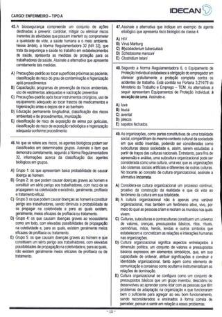 CARGO: ENFERMEIRO - TIPO A
IDECAN 4?
45.A biossegurança compreende um conjunto de ações
destinadas a prevenir, controlar, mitigar ou eliminar riscos
inerentes às atividades que possam interferir ou comprometer
a qualidade de vida, a saúde humana e o meio ambiente.
Nesse âmbito, a Norma Regulamentadora 32 (NR 32), que
trata da segurança e saúde no trabalho em estabelecimentos
de saúde, apresenta as medidas de proteção para os
trabalhadores da saúde. Assinale a alternativa que apresente
corretamente tais medidas.
A) Precauções-padrão ao tocar superfícies próximas ao paciente,
classificação de risco do grau de contaminação e higienização
após procedimentos
B) Capacitação, programas de prevenção de riscos ambientais,
uso de vestimentas adequadas e vacinação preventiva
C) Precauções-padrão após tocar instrumentos cirúrgicos, uso de
equipamento adequado ao tocar frascos de medicamentos e
higienização antes e depois de ir ao banheiro
D) Educação permanente longitudinal, classificação dos riscos
ambientais e de procedimentos, imunização
E) classificação de risco de exposição de aérea por gotículas,
classificação de risco de exposição radiológica e higienização
adequada conforme procedimento
47, Assinale a alternativa que indique um exemplo de agente
etiológico que apresenta risco biológico de classe 4,
A) HIV
B) Vírus Marburg
C) Mycobacterium tuberculosis
D) Schistosoma mansoni
E) Clostridium tetani
48. Segundo a Norma Regulamentadora 6, o Equipamento de
Proteção Individual estabelece a obrigação do empregador
em
oferecer gratuitamente a proteção completa contra os
acidentes de trabalho. Está contida na Portaria 3.214/78 do
Ministério do Trabalho e Emprego - TEM. As alternativas a
seguir apresentam Equipamentos de Proteção Individual, à
exceção de uma. Assinale-a.
A) luva
B) touca
C) avental
D) jalecos
E) sapatos fechados
46. No que se refere aos riscos, os agentes biológicos podem ser
classificados em determinados grupos. Assinale o item que
demonstra corretamente, segundo a Norma Regulamentadora
32, informações acerca da classificação dos agentes
biológicos em grupos.
A) Grupo 1: os que apresentam baixa probabilidade de causar
doença ao homem.
B) Grupo 2: os que podem causar doenças graves ao homem e
constituir um sério perigo aos trabalhadores, com risco de se
propagarem na coletividade e existindo, geralmente, profilaxia
e tratamento eficaz.
C) Grupo 3: os que podem causar doenças ao homem e constituir
perigo aos trabalhadores, sendo diminuta a probabilidade de
se propagar na coletividade e para as quais existem,
geralmente, meios eficazes de profilaxia ou tratamento.
D) Grupo 4: os que causam doenças graves ao ecossistema
como um todo, com elevadas possibilidades de propagação
na coletividade e, para as quais, existem geralmente meios
eficazes de profilaxia ou tratamento.
E) Grupo 5: os que causam doenças graves ao homem e que
constituem um sério perigo aos trabalhadores, com elevadas
possibilidades de propagação na coletividade e, para as quais,
não existem geralmente meios eficazes de profilaxia ou de
tratamento.
49. As organizações, como partes constitutivas de uma totalidade
social, compartilham do mesmo contexto cultural da sociedade
em que estão inseridas, podendo ser consideradas como
subculturas dessa sociedade e, assim, serem estudadas a
partir de traços das culturas nacionais. Entretanto, para fins de
apreensão e análise, uma subcultura organizacional pode ser
considerada como uma cultura, uma vez que as organizações
são sistemas sociais artificiais e diferentes de outras culturas.
No tocante ao conceito de cultura organizacional, assinale a
afirmativa incorreta.
A) Considera-se cultura organizacional um processo contínuo,
proativo da construção da realidade e que dá vida ao
fenômeno da cultura em sua totalidade.
B) A cultura organizacional não é apenas uma variável
organizacional, mas também um fenômeno ativo, vivo, por
meio do qual as pessoas criame recriam os mundos nos quais
vivem.
C) Culturas, subculturas e contraculturas constituem um universo
de valores, crenças, pressupostos básicos, ritos, rituais,
cerimônias, mitos, heróis, lendas e outros simbolos que
estabelecem e concretizam as relações e interações humanas
nas organizações.
D) Cultura organizacional significa aspectos entrelaçados à
dimensão política, um conjunto de valores e pressupostos
básicos expressos em elementos simbólicos, que, em sua
capacidade de ordenar, atribuir significações e construir a
identidade organizacional, tanto agem como elemento de
comunicação e consenso como ocultam e instrumentalizam as
relações de dominação.
E) Cultura organizacional se configura como um conjunto de
pressupostos básicos que um grupo inventou, descobriu ou
desenvolveu ao aprender como lidar com as pessoas que têm
problemas de adaptação na organização e que funcionaram
bem o suficiente para agregar ao seu bom funcionamento,
sendo reconsiderados e ensinados à forma correta de
perceber, pensar e sentir em relação a esses problemas.
 