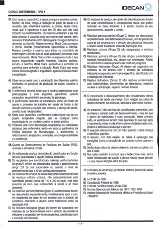 CARGO: ENFERMEIRO - TIPO A
IDECANS)
67. Com base no caso clínico a seguir, marque a assertiva correta.
Mulher, 35 anos, chega à recepção do posto de saúde e é
recebida pela enfermeira Mariana. A mulher, Maria Clara,
relata que é hipertensa e que tem 20 dias que não está
tomando os medicamentos. Os mesmos acabaram e ela não
pôde retornar a consulta, pois seu marido está doente, além
dela estar trabalhando como diarista para conseguir dinheiro e
alimentar sua família. Nesse momento, Maria Clara começou
a chorar, ficando posteriormente hiperemiada e trêmula.
Mariana convidou a mesma para entrar no consultório de
enfermagem a fim de que as duas pudessem conversar mais
reservadamente. Maria Clara contou e expressou tudo o que
estava angustiando naquele momento. Mariana acolheu,
escutou e orientou Maria Clara, ajudando-a a encontrar os
caminhos para enfrentar a situação. Maria Clara que antes
estava bastante agitada e angustiada, agora expressava maior
tranquilidade.
A) Observamos neste caso a valorização dos diferentes sujeitos
implicados no processo de produção da saúde, usuários e
gestores.
B) A enfermeira deveria evitar que a usuária expressasse suas
preocupações e suas angústias, garantindo, quando
necessário, encaminhá-la ao serviço de psicologia.
C) O acolhimento realizado se caracterizou como um modo de
operar o processo de trabalho em saúde de forma a dar
atenção somente a usuária que procurou o serviço de saúde,
ouvindo suas necessidades.
D) Neste caso específico, a enfermeira poderia fazer uso de um
projeto terapêutico singular, que se configura como
implantação de um modelo curativo na saúde pública.
E) Podemos citar como tecnologias terapêuticas ou habilidades
adotadas pela enfermeira, tendo em vista os parâmetros da
Política Nacional de Humanização, o acolhimento, o
relacionamento terapêutico, a empatia, a corresponsabilidade
e a ambiência.
69. Os resíduos de serviços de saúde são classificados em função
de suas características e consequentes riscos que podem
acarretar ao meio ambiente e à saúde. Quanto ao seu
gerenciamento, assinale o correto.
A) Resíduos perfurocortantes (Grupo D) devem ser descartados
separadamente, imediatamente após o uso, em recipientes de
caixa de cor amarela com o simbolo de substância infectante
e devem sofrer tratamento antes da deposição final.
B) Resíduos comuns (Grupo E) são equiparados a resíduos
domiciliares.
C) Resíduos químicos (Grupo C) são drogas quimioterápicas,
resíduos farmacêuticos, etc, devem ser incinerados. Rejeito
encaminhado a aterros privados de resíduos perigosos.
D) Resíduos infectantes (Grupo A) devem ser separados em
coletores de cor branca com o símbolo de substância
infectante e separados em lixeira específica, identificado com
a inscrição de infectante.
E) Rejeitos radioativos (Grupo B) são resíduos contaminados
com radionuclideos provenientes de laboratórios, medicina
nuclear e radioterapia, seguem normas federais.
68. Quanto ao Gerenciamento de Resíduos em Saúde (RSS),
assinale a afirmativa correta.
A) Os resíduos de serviços de saúde são classificados em função
de suas quantidades e tipo de material produzido.
B) Os recipientes que acondicionam materiais perfurocortantes
do grupo E devem ser descartados quando o preenchimento
atingir 2/3 de sua capacidade ou quando o nível de
preenchimento ficar a 10 cm da boca do recipiente.
C) Os resíduos de serviços de saúde são parte importante do total
de resíduos sólidos urbanos, não necessariamente pela
quantidade gerada (cerca de 1% a 3% do total), mas pelo
potencial de risco que representam à saúde e ao meio
ambiente.
D) Os materiais perfurocortantes (grupo C) contaminados devem
ser descartados separadamente, imediatamente após o uso,
em recipientes de caixa de cor amarela com o simbolo de
substância infectante e devem sofrer tratamento antes da
deposição final.
E) Os resíduos biológicos (grupo B) devem ser separados em
coletores de cor branca leitosa com o simbolo de substância
infectante e separados em lixeira especifica, identificado com
a inscrição de infectante.
70.0 crescimento e desenvolvimento são considerados ótimos
indicadores de saúde da criança. Com relação aos saltos de
desenvolvimento das crianças, assinale a alternativa correta.
A) Os primeiros 7 dias de vida são considerados primordiais, pois
acontece o primeiro salto de desenvolvimento — fase em que
o ganho de habilidades é mais acentuado. Neste primeiro
salto, os sentidos se tornam mais apurados do que logo após
o nascimento, e isso muda a forma como o bebê percebe sons,
cheiros e estímulos visuais que o cercam.
B) O segundo salto ocorre com um mês, quando o bebê começa
a identificar padrões.
C) O terceiro, com dois meses, se refere à percepção das
transições (como a variação de luz quando nuvens cobrem o
sol).
D) Serão doze saltos de desenvolvimento até ele completar um
ano e meio.
E) Nos saltos também é comum que o bebê chore mais, tenha
maior necessidade de sucção e durma menos nesse período
— O que requer atenção extra dos pais.
71. Considera-se arcabouço jurídico do sistema público de saúde
brasileiro, exceto.
A) Lei 8142 de 1990.
B) Constituição Federal de 1988.
C) Emenda Constitucional N.29 de 2000.
D) Normas Operacionais Básicas de 1991, 1993, 1996.
E) Instituto Nacional de Assistência Médica e Previdência Social
- INAMPS.
EE FE TT IATE
e Ra ei sis
 