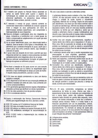 CARGO: ENFERMEIRO — TIPO A
72.0 trabalho com grupos na Atenção Básica associado ao
campo da saúde mental pode superar o aspecto da
normalização do cuidado aos pacientes com sofrimento
emocional significativo, na perspectiva desse enfoque
referencial. Nesse contexto, assinale o correto.
A) É relevante o manejo do grupo, cabendo somente ao
coordenador desenvolver a habilidade de conduzir o grupo de
modo a integrar os seus participantes em torno de
determinada(s) tarefa(s) específica(s), sem comprometer a
heterogeneidade de seus integrantes.
B) Deve-se privilegiar a participação ativa dos integrantes do
grupo, incitando-os a contribuírem com a tarefa grupal, de
modo a comprometê-los subjetivamente com aquilo que está
sendo tratado pelo grupo.
C) Ao se propor determinado grupo, com determinada tarefa e
objetivos, deve-se tender a certa rigidez e inflexibilidade, não
permitindo que o conteúdo emergente do grupo, aquilo que o
próprio grupo traz como conteúdo latente, seja revelado e
colocado em pauta.
D) O grupo deve ser proposto de tal modo a permitir que seus
integrantes tenham voz, espaço e corpos presentes; se sintam
verdadeiramente como integrantes ativos de um grupo.
E) Deve-se estimular exclusivamente formação de grupos por
tipologia de agravos ou sofrimento psíquico.
73.No Brasil a inserção do DIU pode ocorrer em uma consulta
ambulatorial, desde que os critérios de elegibilidade sejam
atendidos e haja manifestação do desejo por parte da mulher.
A respeito desse procedimento, assinale o correto.
A) O DIU deve ser alojado corretamente no útero com técnica
asséptica e sedação.
B) O DIU disponível no SUS tem em sua composição artefatos de
polietileno revestido com anéis de cobre, mais conhecido com
o nome comercial de Mirena.
C) O DIU geralmente age desenvolvendo reações inflamatórias e
alterações químicas que danificam as células reprodutivas.
D) O DIU de cobre aumenta o risco de gravidez ectópica.
E) O DIU é considerado abortivo.
75. Leia o caso abaixo e assinale a alternativa correta:
A enfermeira Mariana presta cuidados a Sra. Ana, 29 anos,
G2P2A1, 45 dias pós-parto normal, em união estável, que
chegou à unidade de saúde sozinha e visivelmente
angustiada, referindo dor na barriga. Depois de certa espera
pelo atendimento, Ana disse que não estava sentindo nada e
só queria ser atendida logo, referindo seu desejo em realizar a
laqueadura tubária, tendo em vista seus recentes problemas
financeiros na família que vem afligindo-a, sendo que na
ocasião a enfermeira chama a equipe multidisciplinar para
discutir o caso. Após discussão em equipe, todos concordaram
que os pontos chave para atuação no caso seriam.
A) Acolher Ana com empatia, aconselhamento, classificar a
mesma dentro dos critérios para a laqueadura (> 25 anos, 2
filhos vivos, 60d da expressão da vontade ao ato cirúrgico,
proibida sua realização no parto ou aborto) e encaminhá-la
para a laqueadura conforme fluxo da rede de atenção à saúde
da mulher do seu municipio.
B) A enfermeira deveria evitar que a usuária expressasse suas
preocupações e suas angústias, garantindo, quando
necessário, encaminhá-la ao serviço de psicologia.
C) Neste caso específico, a enfermeira poderia fazer uso de um
projeto terapêutico singular, que se configura como
implantação de um modelo curativo na saúde pública.
D) Aconselhar Ana, priorizar seu atendimento, classificar a
mesma dentro dos critérios para a laqueadura (> 20 anos, 2
filhos vivos, 30d da expressão da vontade ao ato cirúrgico,
proibida sua realização no parto ou aborto) e encaminhá-la
para a laqueadura conforme fluxo da rede de atenção à saúde
da mulher do seu município.
E) O acolhimento realizado nesse caso se caracterizou como um
modo de operar o processo de trabalho em saúde de forma a
dar atenção somente a usuária que procurou o serviço de
saúde, ouvindo suas necessidades.
74. Quanto à estruturação das Normas Operacionais Básicas
(NOBS) para regulamentação dos SUS, assinale o correto.
A) NOB 1/91 ocorreu na IX Conferência Nacional de Saúde.
B) NOB 1/92 tratou do modelo financeiro do SUS.
C) NOB 1/93 reforçou os critérios de repasse financeiro do SUS.
D) NOB 1/96 estabeleceu estratégias de descentralização do
sus.
E) NOAS 01/2001 institui a implementação dos modelos de
gestão do SUS.
76.A.J.G. 40 anos, comerciária, compareceu ao serviço
queixando-se de ferida na vulva. Informa que notou o
aparecimento há dez dias; foi medicado com comprimidos via
oral e creme tópico, porém não melhorou. Atualmente
apresenta lesão erosada em grande lábio esquerdo, única,
indolor, com bordos endurecidos e fundo liso e brilhante e
secreção serosa escassa. Relata ir a muitas festas e se
relacionar sexualmente com uso de preservativo, contudo,
quando está embriagada se esquece de fazer uso do mesmo
esporadicamente. Foi chamado ao serviço de saúde pela
segunda vez, porque um de seus parceiros lhe entregou uma
carta convocando-o ao serviço. O caso apresentado refere-se
a qual Infecção Sexualmente Transmissível?
A) Linfogranuloma venéreo.
B) Herpes simplex.
C) Cancro duro.
D) Cancro mole.
E) Cancróide.
mo 15
 