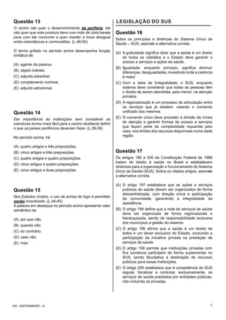5
Questão 13
O centro não quer o desenvolvimento da periferia; ele
não quer que esta produza bens com mão de obra barata
para com ele concorrer e quer manter a troca desigual
entre manufaturas e commodities. (L.48-50)
O termo grifado no período acima desempenha função
sintática de
(A) agente da passiva.
(B) objeto indireto.
(C) adjunto adverbial.
(D) complemento nominal.
(E) adjunto adnominal.
Questão 14
Dar importância às instituições sem considerar as
estruturas tornou mais fácil para o centro neoliberal definir
o que os países periféricos deveriam fazer. (L.38-39)
No período acima, há
(A) quatro artigos e três preposições.
(B) cinco artigos e três preposições.
(C) quatro artigos e quatro preposições.
(D) cinco artigos e quatro preposições.
(E) cinco artigos e duas preposições.
Questão 15
Nos Estados Unidos, o uso de armas de fogo é permitido
senão incentivado. (L.44-45)
A palavra em destaque no período acima apresenta valor
semântico de
(A) por que não.
(B) quando não.
(C) do contrário.
(D) caso não.
(E) mas.
LEGISLAÇÃO DO SUS
Questão 16
Sobre os princípios e diretrizes do Sistema Único de
Saúde – SUS, assinale a alternativa correta.
(A) A gratuidade significa dizer que a saúde é um direito
de todos os cidadãos e o Estado deve garantir o
acesso a serviços e ações de saúde.
(B) Igualdade, enquanto princípio, significa diminuir
diferenças, desigualdades, investindo onde a carência
é maior.
(C) Com a ideia de Integralidade, o SUS, enquanto
sistema deve considerar que todas as pessoas têm
o direito de serem atendidas, pelo menor, na atenção
primária.
(D) A regionalização é um processo de articulação entre
os serviços que já existem, visando o comando
unificado dos mesmos.
(E) O comando único deve proceder à divisão de níveis
de atenção e garantir formas de acesso a serviços
que façam parte da complexidade requerida pelo
caso, nos limites dos recursos disponíveis numa dada
região.
Questão 17
Os artigos 196 a 200 da Constituição Federal de 1988
tratam do direito à saúde no Brasil e estabelecem
diretrizes para a organização e funcionamento do Sistema
Único de Saúde (SUS). Sobre os citados artigos, assinale
a alternativa correta.
(A) O artigo 197 estabelece que as ações e serviços
públicos de saúde devem ser organizados de forma
descentralizada, com direção única e participação
da comunidade, garantindo a integralidade da
assistência.
(B) O artigo 198 define que a rede de serviços de saúde
deve ser organizada de forma regionalizada e
hierarquizada, sendo de responsabilidade exclusiva
dos municípios a gestão do sistema.
(C) O artigo 196 afirma que a saúde é um direito de
todos e um dever exclusivo do Estado, excluindo a
participação da iniciativa privada na prestação de
serviços de saúde.
(D) O artigo 199 permite que instituições privadas com
fins lucrativos participem de forma suplementar no
SUS, sendo facultativa a destinação de recursos
públicos para essas instituições.
(E) O artigo 200 estabelece que é competência do SUS
regular, fiscalizar e controlar, exclusivamente, os
serviços de saúde prestados por entidades públicas,
não incluindo as privadas.
100 - ENFERMEIRO - A
 