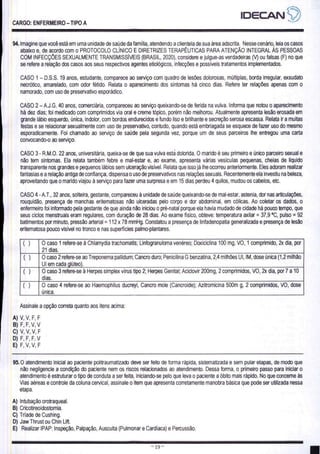 CARGO: ENFERMEIRO - TIPO A
94. Imagine que você está em uma unidade de saúde da família, atendendo a clientela de sua área adscrita. Nesse cenário, leia os casos
abaixo e, de acordo com o PROTOCOLO CLÍNICO E DIRETRIZES TERAPÉUTICAS PARA ATENÇÃO INTEGRAL ÀS PESSOAS
COM INFECÇÕES SEXUALMENTE TRANSMISSÍVEIS (BRASIL, 2020), considere e julgue-as verdadeiras (V) ou falsas (F) no que
se refere a relação dos casos aos seus respectivos agentes etiológicos, infecções e possíveis tratamentos implementados.
CASO 1 - D.S.S. 19 anos, estudante, comparece ao serviço com quadro de lesões dolorosas, múltiplas, borda irregular, exsudato
necrótico, amarelado, com odor fétido. Relata o aparecimento dos sintomas há cinco dias. Refere ter relações apenas com o
namorado, com uso de preservativo esporádico.
CASO 2 — A.J.G. 40 anos, comerciária, compareceu ao serviço queixando-se de ferida na vulva. Informa que notou o aparecimento
há dez dias; foi medicado com comprimidos via oral e creme tópico, porém não melhorou. Atualmente apresenta lesão erosada em
grande lábio esquerdo, única, indolor, com bordos endurecidos e fundo liso e brilhante e secreção serosa escassa. Relata ir a muitas
festas e se relacionar sexualmente com uso de preservativo, contudo, quando está embriagada se esquece de fazer uso do mesmo
esporadicamente. Foi chamado ao serviço de saúde pela segunda vez, porque um de seus parceiros lhe entregou uma carta
convocando-o ao serviço.
CASO 3- R.M.O. 22 anos, universitária, queixa-se de que sua vulva esta dolorida. O marido é seu primeiro e único parceiro sexual é
não tem sintomas. Ela relata também febre e mal-estar e, ao exame, apresenta várias vesículas pequenas, cheias de liquido
transparente nos grandes e pequenos lábios sem ulceração visível. Relata que isso já lhe ocorreu anteriormente, Eles adoram realizar
fantasias e a relação antiga de confiança, dispensa o uso de preservativos nas relações sexuais. Recentemente ela investiu na beleza,
aproveitando que o marido viajou à serviço para fazer uma surpresa e em 15 dias perdeu 4 quilos, mudou os cabelos, etc.
CASO 4 - A.T., 32 anos, solteira, gestante, compareceu à unidade de saúde queixando-se de mal-estar, astenia, dor nas articulações,
rouquidão, presença de manchas eritematosas não ulceradas pelo corpo e dor abdominal, em cólicas. Ao coletar os dados, o
enfermeiro foi informado pela gestante de que ainda não iniciou o pré-natal porque ela havia mudado de cidade há pouco tempo, que
seus ciclos menstruais eram regulares, com duração de 28 dias. Ao exame físico, obteve: temperatura axilar = 37,9 ºC, pulso = 92
batimentos por minuto, pressão arterial = 112 x 78 mmHg. Constatou a presença de linfadenopatia generalizada e presença de lesão
eritematosa pouco visível no tronco e nas superfícies palmo-plantares.
() O caso 1 refere-se à Chlamydia trachomatis; Linfogranuloma venéreo; Doxiciclina 100 mg, VO, 1 comprimido, 2x dia, por
21 dias.
() O caso 2 refere-se ao Treponema pallidum; Cancro duro; Penicilina G benzatina, 2,4 milhões UI, IM, dose única (1,2 milhão
UI em cada glúteo).
() O caso 3 refere-se à Herpes simplex vírus tipo 2; Herpes Genital; Aciclovir 200mg, 2 comprimidos, VO, 2x dia, por7 a 10
dias.
() O caso 4 refere-se ao Haemophilus ducreyi, Cancro mole (Cancroide); Azitromicina 500m g, 2 comprimidos, VO, dose
única.
Assinale a opção correta quanto aos itens acima:
95.
O atendimento inicial ao paciente politraumatizado deve ser feito de forma rápida, sistematizada e sem pular etapas, de modo que
não negligencie a condição do paciente nem os riscos relacionados ao atendimento. Dessa forma, o primeiro passo para iniciar o
atendimento é estruturar o tipo de conduta a ser feita, iniciando-se pelo que leva o paciente a óbito mais rápido. No que concerne às
Vias aéreas e controle da coluna cervical, assinale o item que apresenta corretamente manobra básica que pode ser utilizada nessa
etapa.
A) Intubação orotraqueal.
B) Cricotirgoidostomia.
C) Triade de Cushing.
D) Jaw Thrust ou Chin Lift.
E) Realizar IPAP: Inspeção, Palpação, Ausculta (Pulmonar e Cardíaca) e Percussão.
ESSES TT DS SS ES O EDS EU E E
 