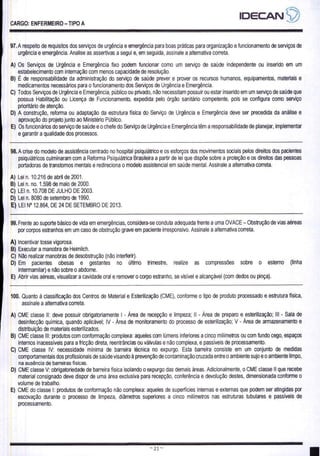 CARGO: ENFERMEIRO — TIPO A
97. A respeito de requisitos dos serviços de urgência e emergência para boas práticas para organização e funcionamento de serviços de
urgência e emergência. Analise as assertivas a segui e, em seguida, assinale a alternativa correta.
A) Os Serviços de Urgência e Emergência fixo podem funcionar como um serviço de saúde independente ou inserido em um
estabelecimento com internação com menos capacidade de resolução.
B) E de responsabilidade da administração do serviço de saúde prever e prover os recursos humanos, equipamentos, materiais e
medicamentos necessários para o funcionamento dos Serviços de Urgência e Emergência.
C) Todos Serviços de Urgência e Emergência, público ou privado, não necessitam possuir ou estar inserido em um serviço de saúde que
possua Habilitação ou Licença de Funcionamento, expedida pelo órgão sanitário competente, pois se configura como serviço
prioritário de atenção.
D) A construção, reforma ou adaptação da estrutura fisica do Serviço de Urgência e Emergência deve ser precedida da análise e
aprovação do projeto junto ao Ministério Público.
E) Os funcionários do serviço de saúde e o chefe do Serviço de Urgência e Emergência têm a responsabilidade de planejar, implementar
e garantir a qualidade dos processos.
98. A crise do modelo de assistência centrado no hospital psiquiátrico e os esforços dos movimentos sociais pelos direitos dos pacientes
psiquiátricos culminaram com a Reforma Psiquiátrica Brasileira a partir de lei que dispõe sobre a proteção e os direitos das pessoas
portadoras de transtornos mentais e redireciona o modelo assistencial em saúde mental. Assinale a alternativa correta.
A) Lein. 10.216 de abril de 2001.
B) Lein. no. 1.598 de maio de 2000.
C) LEI n. 10.708 DE JULHO DE 2008.
D) Lei n. 8080 de setembro de 1990.
E) LEI Nº 12.864, DE 24 DE SETEMBRO DE 2013.
99. Frente ao suporte básico de vida em emergências, considera-se conduta adequada frente a uma OVACE — Obstrução de vias aéreas
por corpos estranhos em um caso de obstrução grave em paciente irresponsivo. Assinale a alternativa correta.
À) Incentivar tosse vigorosa,
B) Executar a manobra de Heimlich.
C) Não realizar manobras de desobstrução (não interferir).
D) Em pacientes obesas e gestantes no último trimestre, realze as compressões sobre o estemo (linha
intermamilar) e não sobre o abdome.
E) Abrir vias aéreas, visualizar a cavidade oral e remover 0 corpo estranho, se visível e alcançável (com dedos ou pinça).
100. Quanto à classificação dos Centros de Material e Esterilização (CME), conforme o tipo de produto processado e estrutura física,
assinale a alternativa correta.
A) CME classe Il: deve possuir obrigatoriamente | - Área de recepção e limpeza; Il - Área de preparo e esterilização; Ill - Sala de
desinfecção química, quando aplicável; IV - Área de monitoramento do processo de esterilização; V - Área de armazenamento e
distribuição de materiais esterilizados.
B) CME classe Ill: produtos com conformação complexa: aqueles com lúmens inferiores a cinco milimetros ou com fundo cego, espaços
internos inacessíveis para a fricção direta, reentrâncias ou válvulas e não complexa, e passíveis de processamento.
C) CME classe IV: necessidade mínima de barreira técnica no expurgo. Esta barreira consiste em um conjunto de medidas
comportamentais dos profissionais de saúde visando à prevenção de contaminação cruzada entre o ambiente sujo e o ambiente limpo,
na ausência de barreiras físicas.
D) CME classe V: obrigatoriedade de barreira fisica isolando o expurgo das demais áreas. Adicionalmente, o CME classe Il que recebe
material consignado deve dispor de uma área exclusiva para recepção, conferência e devolução destes, dimensionada conforme o
volume de trabalho.
E) CME do classe |: produtos de conformação não complexa: aqueles de superfícies internas e externas que podem ser atingidas por
escovação durante o processo de limpeza, diâmetros superiores a cinco milímetros nas estruturas tubulares e passíveis de
processamento.
 