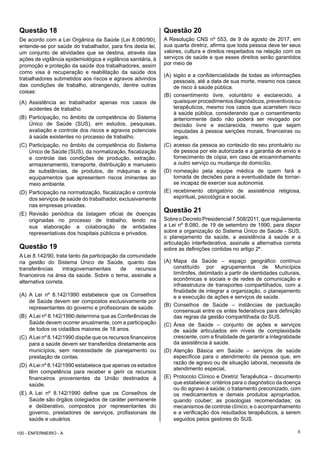 6
Questão 18
De acordo com a Lei Orgânica da Saúde (Lei 8.080/90),
entende-se por saúde do trabalhador, para fins desta lei,
um conjunto de atividades que se destina, através das
ações de vigilância epidemiológica e vigilância sanitária, à
promoção e proteção da saúde dos trabalhadores, assim
como visa à recuperação e reabilitação da saúde dos
trabalhadores submetidos aos riscos e agravos advindos
das condições de trabalho, abrangendo, dentre outras
coisas:
(A) Assistência ao trabalhador apenas nos casos de
acidentes de trabalho.
(B) Participação, no âmbito de competência do Sistema
Único de Saúde (SUS), em estudos, pesquisas,
avaliação e controle dos riscos e agravos potenciais
à saúde existentes no processo de trabalho.
(C) Participação, no âmbito de competência do Sistema
Único de Saúde (SUS), da normatização, fiscalização
e controle das condições de produção, extração,
armazenamento, transporte, distribuição e manuseio
de substâncias, de produtos, de máquinas e de
equipamentos que apresentem riscos iminentes ao
meio ambiente.
(D) Participação na normatização, fiscalização e controle
dos serviços de saúde do trabalhador, exclusivamente
nas empresas privadas.
(E) Revisão periódica da listagem oficial de doenças
originadas no processo de trabalho, tendo na
sua elaboração a colaboração de entidades
representativas dos hospitais públicos e privados.
Questão 19
A Lei 8.142/90, trata tanto da participação da comunidade
na gestão do Sistema Único de Saúde, quanto das
transferências intragovernamentais de recursos
financeiros na área da saúde. Sobre o tema, assinale a
alternativa correta.
(A) A Lei nº 8.142/1990 estabelece que os Conselhos
de Saúde devem ser compostos exclusivamente por
representantes do governo e profissionais de saúde.
(B) ALei nº 8.142/1990 determina que as Conferências de
Saúde devem ocorrer anualmente, com a participação
de todos os cidadãos maiores de 18 anos.
(C) ALei nº 8.142/1990 dispõe que os recursos financeiros
para a saúde devem ser transferidos diretamente aos
municípios, sem necessidade de planejamento ou
prestação de contas.
(D) ALei nº 8.142/1990 estabelece que apenas os estados
têm competência para receber e gerir os recursos
financeiros provenientes da União destinados à
saúde.
(E) A Lei nº 8.142/1990 define que os Conselhos de
Saúde são órgãos colegiados de caráter permanente
e deliberativo, compostos por representantes do
governo, prestadores de serviços, profissionais de
saúde e usuários.
Questão 20
A Resolução CNS nº 553, de 9 de agosto de 2017, em
sua quarta diretriz, afirma que toda pessoa deve ter seus
valores, cultura e direitos respeitados na relação com os
serviços de saúde e que esses direitos serão garantidos
por meio de
(A) sigilo e a confidencialidade de todas as informações
pessoais, até a data de sua morte, mesmo nos casos
de risco à saúde pública.
(B) consentimento livre, voluntário e esclarecido, a
quaisquer procedimentos diagnósticos, preventivos ou
terapêuticos, mesmo nos casos que acarretem risco
à saúde pública, considerando que o consentimento
anteriormente dado não poderá ser revogado por
decisão livre e esclarecida, mesmo que sejam
imputadas à pessoa sanções morais, financeiras ou
legais.
(C) acesso da pessoa ao conteúdo do seu prontuário ou
de pessoa por ele autorizada e a garantia de envio e
fornecimento de cópia, em caso de encaminhamento
a outro serviço ou mudança de domicílio.
(D) nomeação pela equipe médica de quem fará a
tomada de decisões para a eventualidade de tornar-
se incapaz de exercer sua autonomia.
(E) recebimento obrigatório de assistência religiosa,
espiritual, psicológica e social.
Questão 21
SobreoDecretoPresidencial7.508/2011,queregulamenta
a Lei nº 8.080, de 19 de setembro de 1990, para dispor
sobre a organização do Sistema Único de Saúde - SUS,
o planejamento da saúde, a assistência à saúde e a
articulação interfederativa, assinale a alternativa correta
sobre as definições contidas no artigo 2º.
(A) Mapa da Saúde – espaço geográfico contínuo
constituído por agrupamentos de Municípios
limítrofes, delimitado a partir de identidades culturais,
econômicas e sociais e de redes de comunicação e
infraestrutura de transportes compartilhados, com a
finalidade de integrar a organização, o planejamento
e a execução de ações e serviços de saúde.
(B) Conselhos de Saúde – instâncias de pactuação
consensual entre os entes federativos para definição
das regras da gestão compartilhada do SUS.
(C) Área de Saúde – conjunto de ações e serviços
de saúde articulados em níveis de complexidade
crescente, com a finalidade de garantir a integralidade
da assistência à saúde.
(D) Atenção Básica em Saúde – serviços de saúde
específicos para o atendimento da pessoa que, em
razão de agravo ou de situação laboral, necessita de
atendimento especial.
(E) Protocolo Clínico e Diretriz Terapêutica – documento
que estabelece: critérios para o diagnóstico da doença
ou do agravo à saúde; o tratamento preconizado, com
os medicamentos e demais produtos apropriados,
quando couber; as posologias recomendadas; os
mecanismos de controle clínico; e o acompanhamento
e a verificação dos resultados terapêuticos, a serem
seguidos pelos gestores do SUS.
100 - ENFERMEIRO - A
 