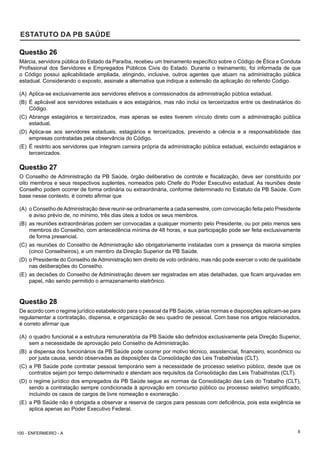 8
ESTATUTO DA PB SAÚDE
Questão 26
Márcia, servidora pública do Estado da Paraíba, recebeu um treinamento específico sobre o Código de Ética e Conduta
Profissional dos Servidores e Empregados Públicos Civis do Estado. Durante o treinamento, foi informada de que
o Código possui aplicabilidade ampliada, atingindo, inclusive, outros agentes que atuam na administração pública
estadual. Considerando o exposto, assinale a alternativa que indique a extensão da aplicação do referido Código.
(A) Aplica-se exclusivamente aos servidores efetivos e comissionados da administração pública estadual.
(B) É aplicável aos servidores estaduais e aos estagiários, mas não inclui os terceirizados entre os destinatários do
Código.
(C) Abrange estagiários e terceirizados, mas apenas se estes tiverem vínculo direto com a administração pública
estadual.
(D) Aplica-se aos servidores estaduais, estagiários e terceirizados, prevendo a ciência e a responsabilidade das
empresas contratadas pela observância do Código.
(E) É restrito aos servidores que integram carreira própria da administração pública estadual, excluindo estagiários e
terceirizados.
Questão 27
O Conselho de Administração da PB Saúde, órgão deliberativo de controle e fiscalização, deve ser constituído por
oito membros e seus respectivos suplentes, nomeados pelo Chefe do Poder Executivo estadual. As reuniões deste
Conselho podem ocorrer de forma ordinária ou extraordinária, conforme determinado no Estatuto da PB Saúde. Com
base nesse contexto, é correto afirmar que
(A) o Conselho deAdministração deve reunir-se ordinariamente a cada semestre, com convocação feita pelo Presidente
e aviso prévio de, no mínimo, três dias úteis a todos os seus membros.
(B) as reuniões extraordinárias podem ser convocadas a qualquer momento pelo Presidente, ou por pelo menos seis
membros do Conselho, com antecedência mínima de 48 horas, e sua participação pode ser feita exclusivamente
de forma presencial.
(C) as reuniões do Conselho de Administração são obrigatoriamente instaladas com a presença da maioria simples
(cinco Conselheiros), e um membro da Direção Superior da PB Saúde.
(D) o Presidente do Conselho de Administração tem direito de voto ordinário, mas não pode exercer o voto de qualidade
nas deliberações do Conselho.
(E) as decisões do Conselho de Administração devem ser registradas em atas detalhadas, que ficam arquivadas em
papel, não sendo permitido o armazenamento eletrônico.
Questão 28
De acordo com o regime jurídico estabelecido para o pessoal da PB Saúde, várias normas e disposições aplicam-se para
regulamentar a contratação, dispensa, e organização de seu quadro de pessoal. Com base nos artigos relacionados,
é correto afirmar que
(A) o quadro funcional e a estrutura remuneratória da PB Saúde são definidos exclusivamente pela Direção Superior,
sem a necessidade de aprovação pelo Conselho de Administração.
(B) a dispensa dos funcionários da PB Saúde pode ocorrer por motivo técnico, assistencial, financeiro, econômico ou
por justa causa, sendo observadas as disposições da Consolidação das Leis Trabalhistas (CLT).
(C) a PB Saúde pode contratar pessoal temporário sem a necessidade de processo seletivo público, desde que os
contratos sejam por tempo determinado e atendam aos requisitos da Consolidação das Leis Trabalhistas (CLT).
(D) o regime jurídico dos empregados da PB Saúde segue as normas da Consolidação das Leis do Trabalho (CLT),
sendo a contratação sempre condicionada à aprovação em concurso público ou processo seletivo simplificado,
incluindo os casos de cargos de livre nomeação e exoneração.
(E) a PB Saúde não é obrigada a observar a reserva de cargos para pessoas com deficiência, pois esta exigência se
aplica apenas ao Poder Executivo Federal.
100 - ENFERMEIRO - A
 