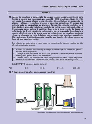 SISTEMA SERIADO DE AVALIAÇÃO - 2ª FASE / 2º DIA


                                             QUÍMICA

11. Apesar de complexa, a composição do sangue contém basicamente: i) uma parte
    líquida, o plasma, que é composta por água (80 - 82%), proteínas solúveis (5 - 8%),
    um pouco de gordura, glicose e sais minerais e ii) constituintes em suspensão no
    plasma - glóbulos vermelhos, brancos e plaquetas sanguíneas. O sangue dos
    animais pode ser aproveitado de diferentes formas. Na culinária brasileira, ele é
    ingrediente de um prato tradicional: a galinha ao molho-pardo, mais conhecida em
    Pernambuco como galinha à cabidela. Esse prato é uma receita da época da
    colonização do Brasil. Ingrediente indispensável para a preparação dessa iguaria, o
    sangue obtido da morte do animal deve ser coletado em um recipiente contendo
    vinagre e misturado por meio de batidas com um garfo, para se evitar a coagulação.
    Ele é adicionado à galinha temperada e cozida, que, depois, é levada novamente ao
    fogo até tudo estar bem cozido.

    Em relação ao texto acima e com base no conhecimento químico, analise as três
    afirmativas indicadas a seguir:

        I. A batida do garfo na mistura sangue-vinagre aumenta o pH do sangue da galinha,
             evitando a sua coagulação.
        II. O vinagre é uma solução de um ácido forte que evita a desnaturação das proteínas
             do sangue da galinha após o seu abatimento.
        III. O contato com o CO2 atmosférico e com o vinagre diminui o pH do sangue da galinha
             e forma um novo sistema tamponado, que contribui para evitar a sua coagulação.

    Está CORRETO, apenas, o que se afirma em

A) I.                 B) II.              C) III.                      D) I e II.                E) II e III.

12. A figura a seguir se refere a um processo industrial.




                                     Disponível em: http://www.purolite.com.br/solucoes/abrand_desmineralizacao.asp



                                                                                                                      10
 