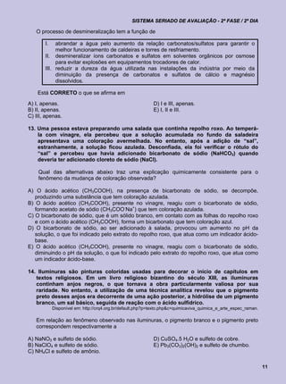 SISTEMA SERIADO DE AVALIAÇÃO - 2ª FASE / 2º DIA

   O processo de desmineralização tem a função de

       I.   abrandar a água pelo aumento da relação carbonatos/sulfatos para garantir o
            melhor funcionamento de caldeiras e torres de resfriamento.
       II. desmineralizar íons carbonatos e sulfatos em solventes orgânicos por osmose
            para evitar explosões em equipamentos trocadores de calor.
       III. reduzir a dureza da água utilizada nas instalações da indústria por meio da
            diminuição da presença de carbonatos e sulfatos de cálcio e magnésio
            dissolvidos.

    Está CORRETO o que se afirma em
A) I, apenas.                                               D) I e III, apenas.
B) II, apenas.                                              E) I, II e III.
C) III, apenas.

13. Uma pessoa estava preparando uma salada que continha repolho roxo. Ao temperá-
    la com vinagre, ela percebeu que a solução acumulada no fundo da saladeira
    apresentava uma coloração avermelhada. No entanto, após a adição de “sal”,
    estranhamente, a solução ficou azulada. Desconfiada, ela foi verificar o rótulo do
    “sal” e percebeu que havia adicionado bicarbonato de sódio (NaHCO3) quando
    deveria ter adicionado cloreto de sódio (NaCl).

    Qual das alternativas abaixo traz uma explicação quimicamente consistente para o
    fenômeno da mudança de coloração observada?

A) O ácido acético (CH3COOH), na presença de bicarbonato de sódio, se decompõe,
   produzindo uma substância que tem coloração azulada.
B) O ácido acético (CH3COOH), presente no vinagre, reagiu com o bicarbonato de sódio,
   formando acetato de sódio (CH3COO-Na+) que tem coloração azulada.
C) O bicarbonato de sódio, que é um sólido branco, em contato com as folhas do repolho roxo
   e com o ácido acético (CH3COOH), forma um bicarbonato que tem coloração azul.
D) O bicarbonato de sódio, ao ser adicionado à salada, provocou um aumento no pH da
   solução, o que foi indicado pelo extrato do repolho roxo, que atua como um indicador ácido-
   base.
E) O ácido acético (CH3COOH), presente no vinagre, reagiu com o bicarbonato de sódio,
   diminuindo o pH da solução, o que foi indicado pelo extrato do repolho roxo, que atua como
   um indicador ácido-base.

14. Iluminuras são pinturas coloridas usadas para decorar o início de capítulos em
   textos religiosos. Em um livro religioso bizantino do século XIII, as iluminuras
   continham anjos negros, o que tornava a obra particularmente valiosa por sua
   raridade. No entanto, a utilização de uma técnica analítica revelou que o pigmento
   preto desses anjos era decorrente de uma ação posterior, a hidrólise de um pigmento
   branco, um sal básico, seguida de reação com o ácido sulfídrico.
            Disponível em: http://crq4.org.br/default.php?p=texto.php&c=quimicaviva_quimica_e_arte_espec_raman.

   Em relação ao fenômeno observado nas iluminuras, o pigmento branco e o pigmento preto
   correspondem respectivamente a

A) NaNO3 e sulfeto de sódio.                                D) CuSO4.5 H2O e sulfeto de cobre.
B) NaClO4 e sulfeto de sódio.                               E) Pb3(CO3)2(OH)2 e sulfeto de chumbo.
C) NH4Cl e sulfeto de amônio.

                                                                                                                  11
 