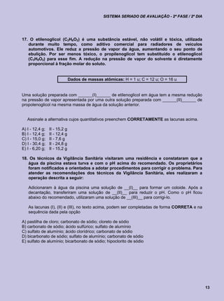 SISTEMA SERIADO DE AVALIAÇÃO - 2ª FASE / 2º DIA




17. O etilenoglicol (C2H6O2) é uma substância estável, não volátil e tóxica, utilizada
   durante muito tempo, como aditivo comercial para radiadores de veículos
   automotivos. Ele reduz a pressão de vapor da água, aumentando o seu ponto de
   ebulição. Por ser menos tóxico, o propilenoglicol tem substituído o etilenoglicol
   (C3H8O2) para esse fim. A redução na pressão de vapor do solvente é diretamente
   proporcional à fração molar do soluto.


                               Dados de massas atômicas: H = 1 u; C = 12 u; O = 16 u


Uma solução preparada com ______(I)______ de etilenoglicol em água tem a mesma redução
na pressão de vapor apresentada por uma outra solução preparada com ______(II)______ de
propolenoglicol na mesma massa de água da solução anterior.


   Assinale a alternativa cujos quantitativos preenchem CORRETAMENTE as lacunas acima.

A) I - 12,4 g;   II - 15,2 g
B) I - 12,4 g;   II - 12,4 g
C) I - 15,0 g;   II - 7,6 g
D) I - 30,4 g;   II - 24,8 g
E) I - 6,20 g;   II - 15,2 g

18. Os técnicos da Vigilância Sanitária visitaram uma residência e constataram que a
   água da piscina estava turva e com o pH acima do recomendado. Os proprietários
   foram notificados e orientados a adotar procedimentos para corrigir o problema. Para
   atender as recomendações dos técnicos da Vigilância Sanitária, eles realizaram a
   operação descrita a seguir:

   Adicionaram à água da piscina uma solução de __(I)__ para formar um coloide. Após a
   decantação, transferiram uma solução de __(II)__ para reduzir o pH. Como o pH ficou
   abaixo do recomendado, utilizaram uma solução de __(III)__ para corrigi-lo.

   As lacunas (I), (II) e (III), no texto acima, podem ser completadas de forma CORRETA e na
   sequência dada pela opção

A) pastilha de cloro; carbonato de sódio; cloreto de sódio
B) carbonato de sódio; ácido sulfúrico; sulfato de alumínio
C) sulfato de alumínio; ácido clorídrico; carbonato de sódio
D) bicarbonato de sódio; sulfato de alumínio; carbonato de sódio
E) sulfato de alumínio; bicarbonato de sódio; hipoclorito de sódio




                                                                                                  13
 