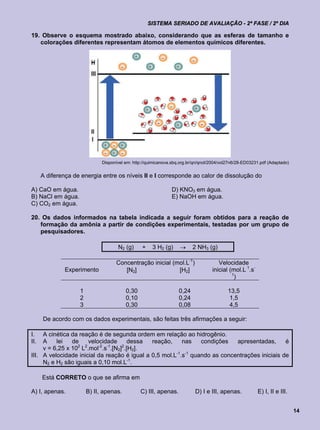 SISTEMA SERIADO DE AVALIAÇÃO - 2ª FASE / 2º DIA

19. Observe o esquema mostrado abaixo, considerando que as esferas de tamanho e
   colorações diferentes representam átomos de elementos químicos diferentes.




                              Disponível em: http://quimicanova.sbq.org.br/qn/qnol/2004/vol27n6/28-ED03231.pdf (Adaptado)


      A diferença de energia entre os níveis II e I corresponde ao calor de dissolução do

A) CaO em água.                                                D) KNO3 em água.
B) NaCl em água.                                               E) NaOH em água.
C) CO2 em água.

20. Os dados informados na tabela indicada a seguir foram obtidos para a reação de
   formação da amônia a partir de condições experimentais, testadas por um grupo de
   pesquisadores.

                                     N2 (g)      +    3 H2 (g)           2 NH3 (g)

                                    Concentração inicial (mol.L-1)                    Velocidade
               Experimento             [N2]                [H2]                    inicial (mol.L 1.s-
                                                                                            1
                                                                                             )

                    1                    0,30                      0,24                    13,5
                    2                    0,10                      0,24                     1,5
                    3                    0,30                      0,08                     4,5

      De acordo com os dados experimentais, são feitas três afirmações a seguir:

I.   A cinética da reação é de segunda ordem em relação ao hidrogênio.
II.  A    lei   de     velocidade       dessa reação,     nas    condições   apresentadas,      é
     v = 6,25 x 102 L2.mol-2.s-1.[N2]2.[H2].
III. A velocidade inicial da reação é igual a 0,5 mol.L-1.s-1 quando as concentrações iniciais de
     N2 e H2 são iguais a 0,10 mol.L-1.

      Está CORRETO o que se afirma em

A) I, apenas.           B) II, apenas.          C) III, apenas.            D) I e III, apenas.           E) I, II e III.


                                                                                                                            14
 