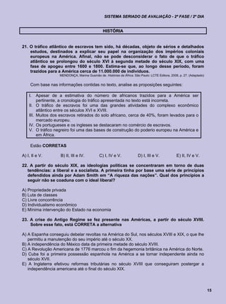 SISTEMA SERIADO DE AVALIAÇÃO - 2ª FASE / 2º DIA


                                                   HISTÓRIA


21. O tráfico atlântico de escravos tem sido, há décadas, objeto de sérios e detalhados
    estudos, destinados a explicar seu papel na organização dos impérios coloniais
    europeus na América. Afinal, não se pode desconsiderar o fato de que o tráfico
    atlântico se prolongou do século XVI à segunda metade do século XIX, com uma
    fase de apogeu entre 1600 e 1800. Estima-se que, ao longo desse período, foram
    trazidos para a América cerca de 11.000.000 de indivíduos.
                       MENDONÇA, Marina Gusmão de. Histórias da África. São Paulo: LCTE Editora, 2008, p. 27. (Adaptado)


     Com base nas informações contidas no texto, analise as proposições seguintes:

    I.     Apesar de a estimativa do número de africanos trazidos para a América ser
           pertinente, a cronologia do tráfico apresentada no texto está incorreta.
    II.    O tráfico de escravos foi uma das grandes atividades do complexo econômico
           atlântico entre os séculos XVI e XVIII.
    III.   Muitos dos escravos retirados do solo africano, cerca de 40%, foram levados para o
           mercado europeu.
    IV.    Os portugueses e os ingleses se destacaram no comércio de escravos.
    V.     O tráfico negreiro foi uma das bases de construção do poderio europeu na América e
           em África.

     Estão CORRETAS

A) I, II e V.          B) II, III e IV.          C) I, IV e V.             D) I, III e V.            E) II, IV e V.

22. A partir do século XIX, as ideologias políticas se concentraram em torno de duas
   tendências: a liberal e a socialista. A primeira tinha por base uma série de princípios
   defendidos ainda por Adam Smith em “A riqueza das nações”. Qual dos princípios a
   seguir não se coaduna com o ideal liberal?

A) Propriedade privada
B) Luta de classes
C) Livre concorrência
D) Individualismo econômico
E) Mínima intervenção do Estado na economia

23. A crise do Antigo Regime se fez presente nas Américas, a partir do século XVIII.
    Sobre esse fato, está CORRETA a alternativa

A) A Espanha conseguiu debelar revoltas na América do Sul, nos séculos XVIII e XIX, o que lhe
   permitiu a manutenção do seu império até o século XX.
B) A independência do México data da primeira metade do século XVIII.
C) A Revolução Americana de 1776 marcou o fim da hegemonia britânica na América do Norte.
D) Cuba foi a primeira possessão espanhola na América a se tornar independente ainda no
   século XVII.
E) A Inglaterra efetivou reformas tributárias no século XVIII que conseguiram postergar a
   independência americana até o final do século XIX.




                                                                                                                           15
 