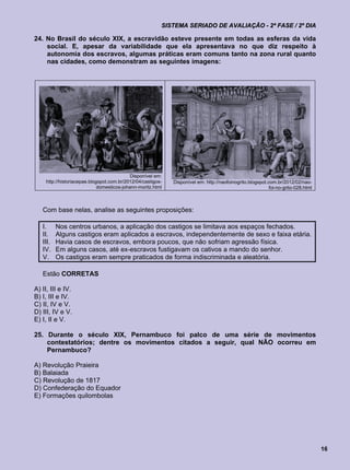 SISTEMA SERIADO DE AVALIAÇÃO - 2ª FASE / 2º DIA

24. No Brasil do século XIX, a escravidão esteve presente em todas as esferas da vida
    social. E, apesar da variabilidade que ela apresentava no que diz respeito à
    autonomia dos escravos, algumas práticas eram comuns tanto na zona rural quanto
    nas cidades, como demonstram as seguintes imagens:




                                             Disponível em:
     http://historiacepae.blogspot.com.br/2012/04/castigos-   Disponível em: http://naofoinogrito.blogspot.com.br/2012/02/nao-
                              domesticos-johann-moritz.html                                                 foi-no-grito-028.html



   Com base nelas, analise as seguintes proposições:

   I.     Nos centros urbanos, a aplicação dos castigos se limitava aos espaços fechados.
   II.    Alguns castigos eram aplicados a escravos, independentemente de sexo e faixa etária.
   III.   Havia casos de escravos, embora poucos, que não sofriam agressão física.
   IV.    Em alguns casos, até ex-escravos fustigavam os cativos a mando do senhor.
   V.     Os castigos eram sempre praticados de forma indiscriminada e aleatória.

   Estão CORRETAS

A) II, III e IV.
B) I, III e IV.
C) II, IV e V.
D) III, IV e V.
E) I, II e V.

25. Durante o século XIX, Pernambuco foi palco de uma série de movimentos
    contestatórios; dentre os movimentos citados a seguir, qual NÃO ocorreu em
    Pernambuco?

A) Revolução Praieira
B) Balaiada
C) Revolução de 1817
D) Confederação do Equador
E) Formações quilombolas




                                                                                                                                    16
 