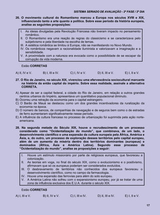 SISTEMA SERIADO DE AVALIAÇÃO - 2ª FASE / 2º DIA

26. O movimento cultural do Romantismo marcou a Europa nos séculos XVIII e XIX,
    influenciando tanto a arte quanto a política. Sobre esse período da história europeia,
    analise as seguintes proposições:

    I.     As ideias divulgadas pela Revolução Francesa não tiveram impacto no pensamento
           romântico.
    II.    O Romantismo era uma reação às regras do classicismo e se caracterizava pelo
           subjetivismo e pela liberdade na escolha de temas.
    III.   A estética romântica se limitou à Europa, não se manifestando no Novo Mundo.
    IV.    Os românticos negavam a racionalidade iluminista e valorizavam a imaginação e a
           sensibilidade.
    V.     A proximidade com a natureza era evocada como a possibilidade de se escapar da
           corrupção da vida moderna.

     Estão CORRETAS

A) II, IV e V.         B) I, III e IV.   C) I, IV e V.      D) II, III e V.    E) I, II e V.

27. O Rio de Janeiro, no século XIX, vivenciou uma efervescência sociocultural marcante
    na história da então capital do império. Sobre essa realidade, assinale a alternativa
    CORRETA.
A) Apesar de ser a capital federal, a cidade do Rio de Janeiro, em relação a outros grandes
   centros urbanos do Império, apresentava um quantitativo populacional diminuto.
B) Ocorreu uma retração da economia para o capital estrangeiro.
C) O Barão de Mauá se destacou como um dos grandes incentivadores da ruralização da
   economia na época.
D) O número de bancos, de companhias de navegação e de seguros bem como o de estradas
   de ferro aumentaram significativamente nesse período.
E) A influência da cultura francesa no processo de urbanização foi suprimida pela ação norte-
   americana.

28. Na segunda metade do Século XIX, houve o recrudescimento de um processo
   considerado como “Ocidentalização do mundo”, que combinava, de um lado, o
   desenvolvimento científico e uma expansão da cultura europeia pela África, América e
   Ásia, e, do outro, um processo de exploração desses territórios pelo capital europeu,
   além de um aumento da miséria dentro dos territórios dominantes (europeus) e
   dominados (África, Ásia e América Latina). Segundo esse processo de
   “Ocidentalização do mundo”, analise as proposições a seguir:

     I.   Houve um estímulo missionário por parte de religiosos europeus, que favoreceu a
          colonização.
     II. As teorias em voga, no final do século XIX, como o evolucionismo e o positivismo,
          afirmavam que só os europeus poderiam ser considerados evoluídos.
     III. O desbravamento de territórios não conhecidos dos europeus favoreceu o
          desenvolvimento científico, como no campo da farmacologia.
     IV. Houve uma expansão das ferrovias para além do solo europeu.
     V. A América Latina não sofreu com o expansionismo europeu, por já se tratar de uma
          zona de influência exclusiva dos E.U.A. durante o século XIX.

     Estão CORRETAS
A) I, III e V.         B) II, IV e V.    C) I, III e IV.    D) II, III e IV.   E) I, II e V.


                                                                                                17
 