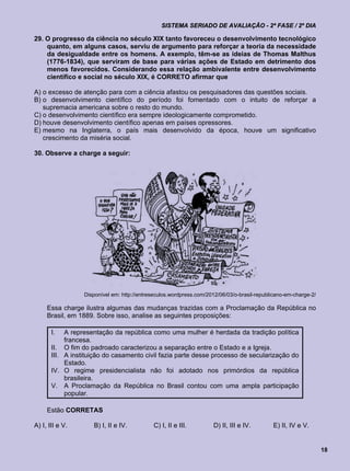 SISTEMA SERIADO DE AVALIAÇÃO - 2ª FASE / 2º DIA

29. O progresso da ciência no século XIX tanto favoreceu o desenvolvimento tecnológico
    quanto, em alguns casos, serviu de argumento para reforçar a teoria da necessidade
    da desigualdade entre os homens. A exemplo, têm-se as ideias de Thomas Malthus
    (1776-1834), que serviram de base para várias ações de Estado em detrimento dos
    menos favorecidos. Considerando essa relação ambivalente entre desenvolvimento
    científico e social no século XIX, é CORRETO afirmar que

A) o excesso de atenção para com a ciência afastou os pesquisadores das questões sociais.
B) o desenvolvimento científico do período foi fomentado com o intuito de reforçar a
   supremacia americana sobre o resto do mundo.
C) o desenvolvimento científico era sempre ideologicamente comprometido.
D) houve desenvolvimento científico apenas em países opressores.
E) mesmo na Inglaterra, o país mais desenvolvido da época, houve um significativo
   crescimento da miséria social.

30. Observe a charge a seguir:




                  Disponível em: http://entreseculos.wordpress.com/2012/06/03/o-brasil-republicano-em-charge-2/

     Essa charge ilustra algumas das mudanças trazidas com a Proclamação da República no
     Brasil, em 1889. Sobre isso, analise as seguintes proposições:

       I.   A representação da república como uma mulher é herdada da tradição política
            francesa.
       II. O fim do padroado caracterizou a separação entre o Estado e a Igreja.
       III. A instituição do casamento civil fazia parte desse processo de secularização do
            Estado.
       IV. O regime presidencialista não foi adotado nos primórdios da república
            brasileira.
       V. A Proclamação da República no Brasil contou com uma ampla participação
            popular.

     Estão CORRETAS

A) I, III e V.       B) I, II e IV.          C) I, II e III.         D) II, III e IV.        E) II, IV e V.


                                                                                                                  18
 