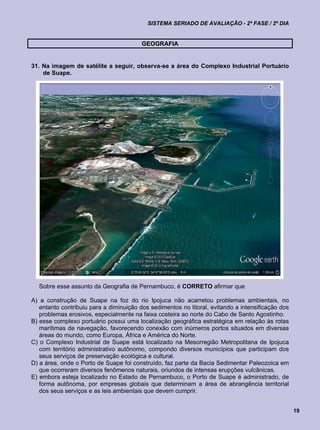SISTEMA SERIADO DE AVALIAÇÃO - 2ª FASE / 2º DIA


                                         GEOGRAFIA


31. Na imagem de satélite a seguir, observa-se a área do Complexo Industrial Portuário
    de Suape.




  Sobre esse assunto da Geografia de Pernambuco, é CORRETO afirmar que

A) a construção de Suape na foz do rio Ipojuca não acarretou problemas ambientais, no
   entanto contribuiu para a diminuição dos sedimentos no litoral, evitando a intensificação dos
   problemas erosivos, especialmente na faixa costeira ao norte do Cabo de Santo Agostinho.
B) esse complexo portuário possui uma localização geográfica estratégica em relação às rotas
   marítimas de navegação, favorecendo conexão com inúmeros portos situados em diversas
   áreas do mundo, como Europa, África e América do Norte.
C) o Complexo Industrial de Suape está localizado na Mesorregião Metropolitana de Ipojuca
   com território administrativo autônomo, compondo diversos municípios que participam dos
   seus serviços de preservação ecológica e cultural.
D) a área, onde o Porto de Suape foi construído, faz parte da Bacia Sedimentar Paleozoica em
   que ocorreram diversos fenômenos naturais, oriundos de intensas erupções vulcânicas.
E) embora esteja localizado no Estado de Pernambuco, o Porto de Suape é administrado, de
   forma autônoma, por empresas globais que determinam a área de abrangência territorial
   dos seus serviços e as leis ambientais que devem cumprir.


                                                                                                   19
 