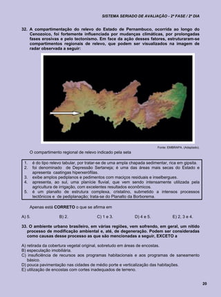 SISTEMA SERIADO DE AVALIAÇÃO - 2ª FASE / 2º DIA


32. A compartimentação do relevo do Estado de Pernambuco, ocorrida ao longo do
    Cenozoico, foi fortemente influenciada por mudanças climáticas, por prolongadas
    fases erosivas e pelo tectonismo. Em face da ação desses fatores, estruturaram-se
    compartimentos regionais de relevo, que podem ser visualizados na imagem de
    radar observada a seguir:




                                                                          Fonte: EMBRAPA. (Adaptado).
      O compartimento regional de relevo indicado pela seta

 1.     é do tipo relevo tabular, por tratar-se de uma ampla chapada sedimentar, rica em gipsita.
 2.     foi denominado de Depressão Sertaneja; é uma das áreas mais secas do Estado e
        apresenta caatingas hiperxerófilas.
 3.     exibe amplos pediplanos e pedimentos com maciços residuais e inselbergues.
 4.     apresenta, ao sul, uma planície fluvial, que vem sendo intensamente utilizada pela
        agricultura de irrigação, com excelentes resultados econômicos.
 5.     é um planalto de estrutura complexa, cristalino, submetido a intensos processos
        tectônicos e de pediplanação; trata-se do Planalto da Borborema.

      Apenas está CORRETO o que se afirma em

A) 5.                 B) 2.               C) 1 e 3.           D) 4 e 5.            E) 2, 3 e 4.

33. O ambiente urbano brasileiro, em várias regiões, vem sofrendo, em geral, um nítido
   processo de modificação ambiental e, até, de degeneração. Podem ser consideradas
   como causas desse processo as que são mencionadas a seguir, EXCETO a

A) retirada da cobertura vegetal original, sobretudo em áreas de encostas.
B) especulação imobiliária.
C) insuficiência de recursos aos programas habitacionais e aos programas de saneamento
   básico.
D) pouca pavimentação nas cidades de médio porte e verticalização das habitações.
E) utilização de encostas com cortes inadequados de terreno.


                                                                                                        20
 