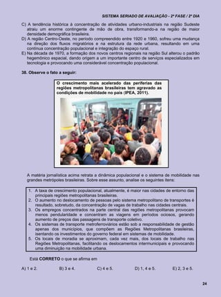 SISTEMA SERIADO DE AVALIAÇÃO - 2ª FASE / 2º DIA

C) A tendência histórica à concentração de atividades urbano-industriais na região Sudeste
   atraiu um enorme contingente de mão de obra, transformando-a na região de maior
   densidade demográfica brasileira.
D) A região Centro-Oeste, no período compreendido entre 1920 e 1960, sofreu uma mudança
   na direção dos fluxos migratórios e na estrutura da rede urbana, resultando em uma
   contínua concentração populacional e integração do espaço rural.
E) Na década de 1970, a formação dos novos centros regionais na região Sul alterou o padrão
   hegemônico espacial, dando origem a um importante centro de serviços especializados em
   tecnologia e provocando uma considerável concentração populacional.

38. Observe o fato a seguir:

                  O crescimento mais acelerado das periferias das
                  regiões metropolitanas brasileiras tem agravado as
                  condições de mobilidade no país (IPEA, 2011).




   A matéria jornalística acima retrata a dinâmica populacional e o sistema de mobilidade nas
   grandes metrópoles brasileiras. Sobre esse assunto, analise os seguintes itens:

   1. A taxa de crescimento populacional, atualmente, é maior nas cidades de entorno das
      principais regiões metropolitanas brasileiras.
   2. O aumento no deslocamento de pessoas pelo sistema metropolitano de transportes é
      resultado, sobretudo, da concentração de vagas de trabalho nas cidades centrais.
   3. Os empregos concentrados na parte central das regiões metropolitanas provocam
      menos pendularidade e concentram as viagens em períodos ociosos, gerando
      aumento de preços das passagens de transporte coletivo.
   4. Os sistemas de transporte metroferroviários estão sob a responsabilidade de gestão
      apenas dos municípios, que compõem as Regiões Metropolitanas brasileiras,
      isentando os investimentos do governo federal em sistemas de mobilidade.
   5. Os locais de moradia se aproximam, cada vez mais, dos locais de trabalho nas
      Regiões Metropolitanas, facilitando os deslocamentos intermunicipais e provocando
      uma diminuição na mobilidade urbana.

    Está CORRETO o que se afirma em

A) 1 e 2.          B) 3 e 4.           C) 4 e 5.           D) 1, 4 e 5.       E) 2, 3 e 5.


                                                                                                24
 