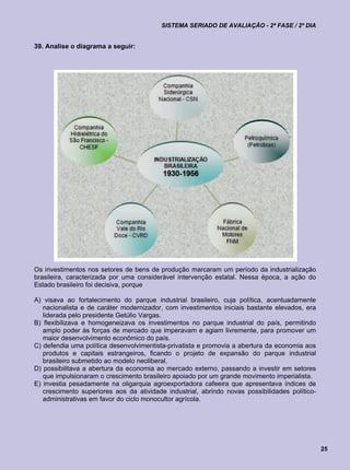 SISTEMA SERIADO DE AVALIAÇÃO - 2ª FASE / 2º DIA


39. Analise o diagrama a seguir:




Os investimentos nos setores de bens de produção marcaram um período da industrialização
brasileira, caracterizada por uma considerável intervenção estatal. Nessa época, a ação do
Estado brasileiro foi decisiva, porque

A) visava ao fortalecimento do parque industrial brasileiro, cuja política, acentuadamente
   nacionalista e de caráter modernizador, com investimentos iniciais bastante elevados, era
   liderada pelo presidente Getúlio Vargas.
B) flexibilizava e homogeneizava os investimentos no parque industrial do país, permitindo
   amplo poder às forças de mercado que imperavam e agiam livremente, para promover um
   maior desenvolvimento econômico do país.
C) defendia uma política desenvolvimentista-privatista e promovia a abertura da economia aos
   produtos e capitais estrangeiros, ficando o projeto de expansão do parque industrial
   brasileiro submetido ao modelo neoliberal.
D) possibilitava a abertura da economia ao mercado externo, passando a investir em setores
   que impulsionaram o crescimento brasileiro apoiado por um grande movimento imperialista.
E) investia pesadamente na oligarquia agroexportadora cafeeira que apresentava índices de
   crescimento superiores aos da atividade industrial, abrindo novas possibilidades político-
   administrativas em favor do ciclo monocultor agrícola.




                                                                                                25
 