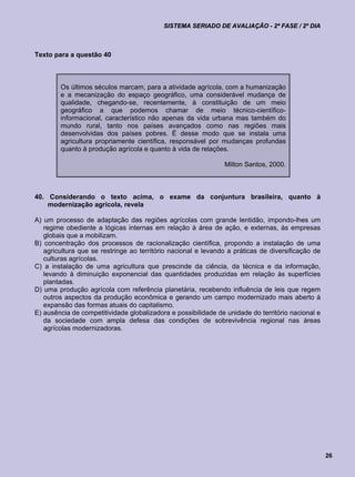 SISTEMA SERIADO DE AVALIAÇÃO - 2ª FASE / 2º DIA



Texto para a questão 40



        Os últimos séculos marcam, para a atividade agrícola, com a humanização
        e a mecanização do espaço geográfico, uma considerável mudança de
        qualidade, chegando-se, recentemente, à constituição de um meio
        geográfico a que podemos chamar de meio técnico-científico-
        informacional, característico não apenas da vida urbana mas também do
        mundo rural, tanto nos países avançados como nas regiões mais
        desenvolvidas dos países pobres. É desse modo que se instala uma
        agricultura propriamente científica, responsável por mudanças profundas
        quanto à produção agrícola e quanto à vida de relações.

                                                               Milton Santos, 2000.



40. Considerando o texto acima, o exame da conjuntura brasileira, quanto à
    modernização agrícola, revela

A) um processo de adaptação das regiões agrícolas com grande lentidão, impondo-lhes um
   regime obediente a lógicas internas em relação à área de ação, e externas, às empresas
   globais que a mobilizam.
B) concentração dos processos de racionalização científica, propondo a instalação de uma
   agricultura que se restringe ao território nacional e levando a práticas de diversificação de
   culturas agrícolas.
C) a instalação de uma agricultura que prescinde da ciência, da técnica e da informação,
   levando à diminuição exponencial das quantidades produzidas em relação às superfícies
   plantadas.
D) uma produção agrícola com referência planetária, recebendo influência de leis que regem
   outros aspectos da produção econômica e gerando um campo modernizado mais aberto à
   expansão das formas atuais do capitalismo.
E) ausência de competitividade globalizadora e possibilidade de unidade do território nacional e
   da sociedade com ampla defesa das condições de sobrevivência regional nas áreas
   agrícolas modernizadoras.




                                                                                                   26
 