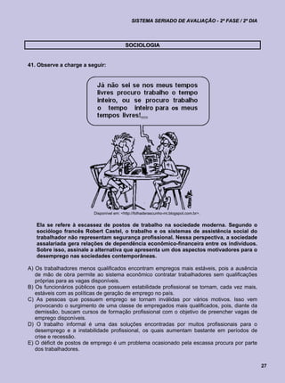 SISTEMA SERIADO DE AVALIAÇÃO - 2ª FASE / 2º DIA



                                           SOCIOLOGIA


41. Observe a charge a seguir:




                          Disponível em: <http://folhaderascunho-mi.blogspot.com.br>.


   Ela se refere à escassez de postos de trabalho na sociedade moderna. Segundo o
   sociólogo francês Robert Castel, o trabalho e os sistemas de assistência social do
   trabalhador não representam segurança profissional. Nessa perspectiva, a sociedade
   assalariada gera relações de dependência econômico-financeira entre os indivíduos.
   Sobre isso, assinale a alternativa que apresenta um dos aspectos motivadores para o
   desemprego nas sociedades contemporâneas.

A) Os trabalhadores menos qualificados encontram empregos mais estáveis, pois a ausência
   de mão de obra permite ao sistema econômico contratar trabalhadores sem qualificações
   próprias para as vagas disponíveis.
B) Os funcionários públicos que possuem estabilidade profissional se tornam, cada vez mais,
   estáveis com as políticas de geração de emprego no país.
C) As pessoas que possuem emprego se tornam inválidas por vários motivos. Isso vem
   provocando o surgimento de uma classe de empregados mais qualificados, pois, diante da
   demissão, buscam cursos de formação profissional com o objetivo de preencher vagas de
   emprego disponíveis.
D) O trabalho informal é uma das soluções encontradas por muitos profissionais para o
   desemprego e a instabilidade profissional, os quais aumentam bastante em períodos de
   crise e recessão.
E) O déficit de postos de emprego é um problema ocasionado pela escassa procura por parte
   dos trabalhadores.


                                                                                                27
 