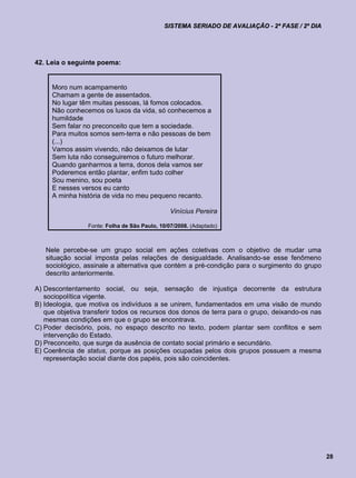 SISTEMA SERIADO DE AVALIAÇÃO - 2ª FASE / 2º DIA




42. Leia o seguinte poema:


     Moro num acampamento
     Chamam a gente de assentados.
     No lugar têm muitas pessoas, lá fomos colocados.
     Não conhecemos os luxos da vida, só conhecemos a
     humildade
     Sem falar no preconceito que tem a sociedade.
     Para muitos somos sem-terra e não pessoas de bem
     (...)
     Vamos assim vivendo, não deixamos de lutar
     Sem luta não conseguiremos o futuro melhorar.
     Quando ganharmos a terra, donos dela vamos ser
     Poderemos então plantar, enfim tudo colher
     Sou menino, sou poeta
     E nesses versos eu canto
     A minha história de vida no meu pequeno recanto.

                                                Vinícius Pereira

                 Fonte: Folha de São Paulo, 10/07/2008. (Adaptado)



   Nele percebe-se um grupo social em ações coletivas com o objetivo de mudar uma
   situação social imposta pelas relações de desigualdade. Analisando-se esse fenômeno
   sociológico, assinale a alternativa que contém a pré-condição para o surgimento do grupo
   descrito anteriormente.

A) Descontentamento social, ou seja, sensação de injustiça decorrente da estrutura
   sociopolítica vigente.
B) Ideologia, que motiva os indivíduos a se unirem, fundamentados em uma visão de mundo
   que objetiva transferir todos os recursos dos donos de terra para o grupo, deixando-os nas
   mesmas condições em que o grupo se encontrava.
C) Poder decisório, pois, no espaço descrito no texto, podem plantar sem conflitos e sem
   intervenção do Estado.
D) Preconceito, que surge da ausência de contato social primário e secundário.
E) Coerência de status, porque as posições ocupadas pelos dois grupos possuem a mesma
   representação social diante dos papéis, pois são coincidentes.




                                                                                                28
 