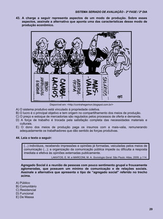 SISTEMA SERIADO DE AVALIAÇÃO - 2ª FASE / 2º DIA

43. A charge a seguir representa aspectos de um modo de produção. Sobre esses
    aspectos, assinale a alternativa que aponta uma das características desse modo de
    produção econômico.




                        Disponível em: <http://contrahegemon.blogspot.com.br/>
A) O sistema produtivo está vinculado à propriedade coletiva.
B) O lucro é o principal objetivo e tem origem no compartilhamento dos meios de produção.
C) O preço e estoque de mercadorias são regulados pelos processos de oferta e demanda.
D) A força de trabalho é trocada pela satisfação completa das necessidades materiais e
   culturais.
E) O dono dos meios de produção paga os insumos com a mais-valia, remunerando
   adequadamente os trabalhadores que dão sentido às forças produtivas.

44. Leia o texto a seguir:

     (...) indivíduos, recebendo impressões e opiniões já formadas, veiculadas pelos meios de
     comunicação (...); a organização da comunicação pública impede ou dificulta a resposta
     imediata e efetiva às opiniões externadas publicamente.
                         LAKATOS, E. M. e MARCONI, M. A. Sociologia Geral. São Paulo: Atlas, 2009, p.114.


   Agregado Social é a reunião de pessoas com pouco sentimento grupal e frouxamente
   aglomeradas, que possuem um mínimo de comunicação e de relações sociais.
   Assinale a alternativa que apresenta o tipo de “agregado social” referido no trecho
   acima.

A) Público
B) Comunitário
C) Residencial
D) Funcional
E) De Massa


                                                                                                            29
 