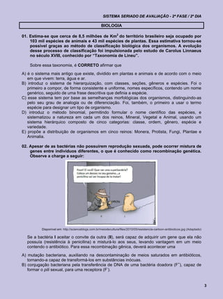 SISTEMA SERIADO DE AVALIAÇÃO - 2ª FASE / 2º DIA

                                                     BIOLOGIA

01. Estima-se que cerca de 8,5 milhões de Km2 do território brasileiro seja ocupado por
    103 mil espécies de animais e 43 mil espécies de plantas. Essa estimativa tornou-se
    possível graças ao método de classificação biológica dos organismos. A evolução
    desse processo de classificação foi impulsionada pelo estudo de Carolus Linnaeus
    no século XVIII, conhecido por “Taxonomia de Lineu”.

    Sobre essa taxonomia, é CORRETO afirmar que
A) é o sistema mais antigo que existe, dividido em plantas e animais e de acordo com o meio
   em que vivem: terra, água e ar.
B) introduz o sistema de hierarquização, com classes, seções, gêneros e espécies. Foi o
   primeiro a compor, de forma consistente e uniforme, nomes específicos, contendo um nome
   genérico, seguido de uma frase descritiva que definia a espécie.
C) esse sistema tem por base as semelhanças morfológicas dos organismos, distinguindo-as
   pelo seu grau de analogia ou de diferenciação. Foi, também, o primeiro a usar o termo
   espécie para designar um tipo de organismo.
D) introduz o método binomial, permitindo formular o nome científico das espécies, e
   sistematizou a natureza em cada um dos reinos, Mineral, Vegetal e Animal, usando um
   sistema hierárquico composto de cinco categorias: classe, ordem, gênero, espécie e
   variedade.
E) propõe a distribuição de organismos em cinco reinos: Monera, Protista, Fungi, Plantae e
   Animalia.

02. Apesar de as bactérias não possuírem reprodução sexuada, pode ocorrer mistura de
    genes entre indivíduos diferentes, o que é conhecido como recombinação genética.
    Observe a charge a seguir:




          Disponível em: http://scienceblogs.com.br/meiodecultura/files/2010/05/resistencia-cartoon-antibioticos.jpg (Adaptado)

  Se a bactéria I aceitar o convite da outra (II), será capaz de adquirir um gene que ela não
  possuía (resistência à penicilina) e misturá-lo aos seus, levando vantagem em um meio
  contendo o antibiótico. Para essa recombinação gênica, deverá acontecer uma
A) mutação bacteriana, auxiliando na descontaminação de meios saturados em antibióticos,
   tornando-a capaz de transformá-los em substâncias inócuas.
B) conjugação bacteriana pela transferência de DNA de uma bactéria doadora (F+), capaz de
   formar o pili sexual, para uma receptora (F-).


                                                                                                                                  3
 