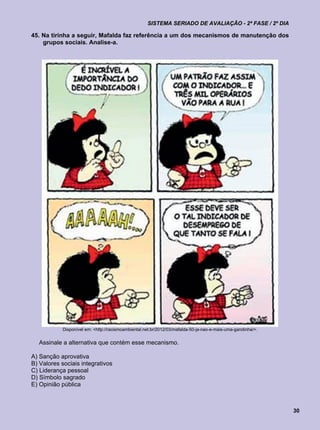 SISTEMA SERIADO DE AVALIAÇÃO - 2ª FASE / 2º DIA

45. Na tirinha a seguir, Mafalda faz referência a um dos mecanismos de manutenção dos
    grupos sociais. Analise-a.




            Disponível em: <http://racismoambiental.net.br/2012/03/mafalda-50-ja-nao-e-mais-uma-garotinha/>.


  Assinale a alternativa que contém esse mecanismo.

A) Sanção aprovativa
B) Valores sociais integrativos
C) Liderança pessoal
D) Símbolo sagrado
E) Opinião pública



                                                                                                               30
 
