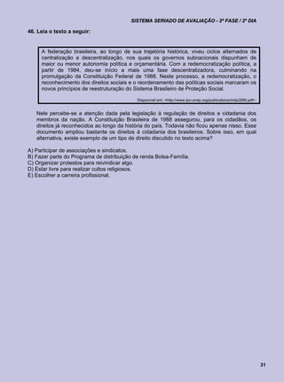 SISTEMA SERIADO DE AVALIAÇÃO - 2ª FASE / 2º DIA

46. Leia o texto a seguir:


     A federação brasileira, ao longo de sua trajetória histórica, viveu ciclos alternados de
     centralização e descentralização, nos quais os governos subnacionais dispunham de
     maior ou menor autonomia política e orçamentária. Com a redemocratização política, a
     partir de 1984, deu-se início a mais uma fase descentralizadora, culminando na
     promulgação da Constituição Federal de 1988. Neste processo, a redemocratização, o
     reconhecimento dos direitos sociais e o reordenamento das políticas sociais marcaram os
     novos princípios de reestruturação do Sistema Brasileiro de Proteção Social.

                                            Disponível em: <http://www.ipc-undp.org/publications/mds/26M.pdf>.


   Nele percebe-se a atenção dada pela legislação à regulação de direitos e cidadania dos
   membros da nação. A Constituição Brasileira de 1988 assegurou, para os cidadãos, os
   direitos já reconhecidos ao longo da história do país. Todavia não ficou apenas nisso. Esse
   documento ampliou bastante os direitos à cidadania dos brasileiros. Sobre isso, em qual
   alternativa, existe exemplo de um tipo de direito discutido no texto acima?

A) Participar de associações e sindicatos.
B) Fazer parte do Programa de distribuição de renda Bolsa-Família.
C) Organizar protestos para reivindicar algo.
D) Estar livre para realizar cultos religiosos.
E) Escolher a carreira profissional.




                                                                                                                 31
 