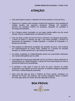 SISTEMA SERIADO DE AVALIAÇÃO - 2ª FASE / 2º DIA



                              ATENÇÃO!


   Abra este Caderno quando o Aplicador de Provas autorizar o início da Prova.

   Observe se o Caderno está completo contendo 46 (quarenta e seis) questões de
    múltipla escolha das seguintes disciplinas: Biologia (10 questões),
    Química (10 questões), História (10 questões), Geografia (10 questões) e
    Sociologia (06 questões).

   Se o Caderno estiver incompleto ou com algum defeito gráfico que lhe cause
    dúvidas, informe, imediatamente, ao Aplicador de Provas.

   Uma vez dada a ordem de início da Prova, preencha, nos espaços apropriados,
    o Nome do prédio e o Número da sala, o seu Nome completo, o Número do
    Documento de Identidade, o Órgão Expedidor, a Unidade da Federação e o
    Número de Inscrição.

   Para registrar as alternativas escolhidas nas questões da prova, você receberá
    um Cartão-Resposta de Leitura Ótica. Verifique se o Número de Inscrição
    impresso no Cartão coincide com o seu Número de Inscrição.

   As bolhas constantes do Cartão-Resposta devem ser preenchidas totalmente,
    com caneta esferográfica azul ou preta.

   Você dispõe de 4 horas para responder à prova, já incluso o tempo destinado ao
    preenchimento do Cartão-Resposta. O tempo de Prova está dosado de modo a
    permitir-lhe fazê-la com tranquilidade.

   É permitido a você, após 3 horas do início da prova, retirar-se do prédio
    conduzindo o seu Caderno de Prova, devendo, no entanto, entregar ao Aplicador
    de Provas o Cartão-Resposta preenchido.

   Caso você não opte por levar o Caderno de Prova consigo, entregue-o ao
    Aplicador de Provas, não podendo, sob nenhuma alegação, deixar o Caderno
    em outro lugar dentro do recinto onde são aplicadas as provas.


                               BOA PROVA!



                                                                                     32
 