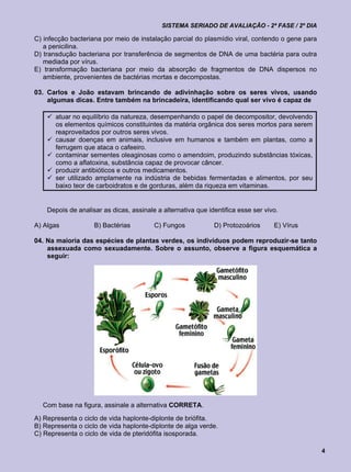 SISTEMA SERIADO DE AVALIAÇÃO - 2ª FASE / 2º DIA

C) infecção bacteriana por meio de instalação parcial do plasmídio viral, contendo o gene para
   a penicilina.
D) transdução bacteriana por transferência de segmentos de DNA de uma bactéria para outra
   mediada por vírus.
E) transformação bacteriana por meio da absorção de fragmentos de DNA dispersos no
   ambiente, provenientes de bactérias mortas e decompostas.

03. Carlos e João estavam brincando de adivinhação sobre os seres vivos, usando
    algumas dicas. Entre também na brincadeira, identificando qual ser vivo é capaz de

     atuar no equilíbrio da natureza, desempenhando o papel de decompositor, devolvendo
      os elementos químicos constituintes da matéria orgânica dos seres mortos para serem
      reaproveitados por outros seres vivos.
     causar doenças em animais, inclusive em humanos e também em plantas, como a
      ferrugem que ataca o cafeeiro.
     contaminar sementes oleaginosas como o amendoim, produzindo substâncias tóxicas,
      como a aflatoxina, substância capaz de provocar câncer.
     produzir antibióticos e outros medicamentos.
     ser utilizado amplamente na indústria de bebidas fermentadas e alimentos, por seu
      baixo teor de carboidratos e de gorduras, além da riqueza em vitaminas.


    Depois de analisar as dicas, assinale a alternativa que identifica esse ser vivo.

A) Algas            B) Bactérias         C) Fungos            D) Protozoários      E) Vírus

04. Na maioria das espécies de plantas verdes, os indivíduos podem reproduzir-se tanto
    assexuada como sexuadamente. Sobre o assunto, observe a figura esquemática a
    seguir:




  Com base na figura, assinale a alternativa CORRETA.
A) Representa o ciclo de vida haplonte-diplonte de briófita.
B) Representa o ciclo de vida haplonte-diplonte de alga verde.
C) Representa o ciclo de vida de pteridófita isosporada.

                                                                                                 4
 