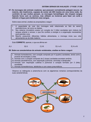 SISTEMA SERIADO DE AVALIAÇÃO - 2ª FASE / 2º DIA

07. Os morcegos são animais voadores, que possuem normalmente pelagem escura; na
    maioria, são insetívoros, capazes de comer até 200 insetos em uma única noite. Ao
    contrário do que muitos pensam, os morcegos hematófagos não chupam sangue
    fazendo furos com os caninos, mas utilizam os incisivos para fazer um corte e
    dobram a língua para lamberem esse sangue.

        Sobre esse animal, analise as proposições a seguir:

        I.   A capacidade de voar dos morcegos está relacionada ao fato de serem
             pecilotérmicos, tal como os répteis.
        II. Seu sistema circulatório possui um coração de 3 (três) cavidades sem mistura de
             sangue arterial e venoso, o que lhe confere a energia e a oxigenação necessárias
             para grandes voos.
        III. Mesmo possuindo diferentes hábitos alimentares, o morcego inicia sua vida
             alimentando-se de leite materno.

        Está CORRETO, apenas, o que se afirma em

A) I.                  B) II.              C) III.            D) I e II.           E) II e III.

08. Sobre as características de animais vertebrados, analise os itens a seguir:

        I. Animais homeotermos, com coração composto por 4 (quatro) cavidades, tendo como
             produto de excreção a ureia.
        II. Animais com o coração composto de 2 (duas) cavidades excretam amônia.
        III. Animais pecilotérmicos, com respiração pulmonar, amniotas e tetrápodes.
        IV. Animais com respiração cutânea e pulmonar e coração formado por 3 (três)
             cavidades.
        V. Animais homeotérmicos, telolécitos e com ossos pneumáticos.

        Observe os retângulos e preencha-os com os algarismos romanos correspondentes às
        suas características.




                                    5                                      1



                                              VERTEBRADOS




                                4
                                                                               2




                                                     3


                                                                                                  7
 