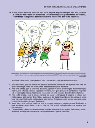 SISTEMA SERIADO DE AVALIAÇÃO - 2ª FASE / 2º DIA


10. Cinco jovens estavam vindo de uma festa. Depois de passarem por uma blitz, na qual
    o condutor fez o teste do bafômetro (ou etilômetro) não apresentando alcoolemia,
    foram feitos os seguintes comentários sobre o consumo de bebida alcoólica:




 Disponível em: http://www.brasil.gov.br/enfrentandoocrack/enfrentamento/kit-de-mobilizacao/serie-por-dentro-do-assunto/drogas-
        cartilha-alcool-e-jovens ; http://www.burlar.org/wp-content/uploads/2008/07/multa-bafometro-alcoolizado-bebo-melado.jpg
                                                                                                                     (Adaptado)


   Assinale a alternativa que apresenta uma concepção comprovada cientificamente.

A) José está certo, pois os efeitos das bebidas alcoólicas acontecem em apenas uma fase na
   qual o álcool age como um estimulante, trazendo desinibição e euforia.
B) Ana está errada, pois o consumo do álcool, apesar de levar à diminuição da coordenação
   motora, dos reflexos e deixar a pessoa sonolenta, não gera prejuízo à agilidade de resposta
   e à coordenação motora, habilidades essenciais em uma situação de enfrentamento físico.
C) Tito está errado, pois a única maneira de curar embriaguez é esperar o álcool ser
   metabolizado pelo corpo. Em média, cada dose de álcool ingerida demora cerca de uma
   hora para ser totalmente metabolizada pelo corpo. Entretanto, esse tempo não varia, pois
   independe do peso e do sexo da pessoa.
D) Maria está certa, pois os níveis de uma enzima do estômago (desidrogenase do álcool), a
   qual auxilia no metabolismo do álcool, são de 70% a 80% mais elevados nos homens que
   nas mulheres.
E) Oto está certo, pois o corpo metaboliza o álcool de forma muito rápida, não dando, assim,
   tempo de absorver as calorias que são transformadas, apenas, em calor.




                                                                                                                                  9
 