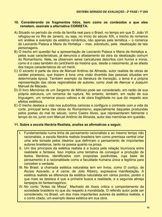 SISTEMA SERIADO DE AVALIAÇÃO - 2ª FASE / 1º DIA


10. Considerando os fragmentos lidos, bem como os conteúdos a que eles
    remetem, assinale a alternativa CORRETA.
A) Situado no período da vinda da família real para o Brasil, no tempo em que D. João VI
   refugiou-se no Rio de Janeiro, ou seja, no início do século XIX, o trecho do romance
   em análise é exemplo da estética romântica, não apenas pela temática – o romance
   de Leonardo Pataca e Maria da Hortaliça – mas, sobretudo, pela idealização de tais
   personagens.
B) O trecho em questão faz a apresentação de Leonardo Pataca e Maria da Hortaliça e,
   pelas suas características, já denuncia o afastamento da obra da idealização comum
   do Romantismo. Nele, se observam seres caricaturais descritos com humor e ironia,
   como é o caso também do (anti)herói da história que, desde o nascimento, já se afasta
   dos traços característicos de um herói.
C) O excerto é parte da obra de Manuel Antônio de Almeida, autor realista de obras de
   caráter picaresco, que trazem à tona uma visão divertida das pessoas situadas em
   determinada época. Também exemplo da literatura de transição, o tema é a própria
   representação das obras regionalistas de autores, como José de Alencar e Joaquim
   Manuel de Macedo.
D) O livro Memórias de um Sargento de Milícias pode ser considerado, em razão de sua
   própria estrutura, um romance de ruptura. No entanto, também, em razão de sua
   linguagem, um romance pouco valioso e de clara fragilidade no que diz respeito aos
   efeitos estéticos.
E) O trecho destaca a vida nos subúrbios cariocas e configura o contraste com a vida da
   corte, principal tema das obras do Romantismo, especialmente daquelas produzidas
   pelos poetas do mal do século, como Castro Alves, que representaram fielmente o
   tempo do rei, junto com Manuel Antônio de Almeida, autor das memórias em questão.

11. Sobre a escola literária Realista, analise as afirmativas a seguir.

   I. Fundamentada numa linha de pensamento racionalista e ao mesmo tempo não
        racionalista, a escola literária realista brasileira tem como premissa central criar
        uma arte tomada pelos ideários que definiram o pensamento de importantes
        autores brasileiros, tanto na poesia quanto na prosa.
   II. Um dos princípios da estética realista é a busca pela relação biunívoca entre
        realidade e fantasia. Isso implica uma tentativa de conseguir a produção de
        textos literários, identificados com propostas positivistas, cuja base de
        pensamento é a racionalidade como a faculdade humana única e legítima para
        conceber a verdade.
   III. No Brasil, a chamada estética naturalista tem em livros, como O cortiço, de
        Aluísio Azevedo, e A carne, de Júlio Ribeiro, expressiva manifestação. A
        estética realista se diferencia da estética naturalista em vários pontos, porém o
        que mais se destaca é que a primeira busca a realidade, e a segunda almeja
        lampejos do fantasmagórico.
   IV. No conto “Antes da Missa”, Machado de Assis critica o comportamento da
        sociedade brasileira no que diz respeito à moralidade. O referido autor pode ser
        considerado, no Brasil, um dos mais importantes autores da estética realista, e
        o conto citado, um exemplo dessa estética em sua obra.

                                                                                               10
 