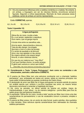 SISTEMA SERIADO DE AVALIAÇÃO - 2ª FASE / 1º DIA

    V. Há uma expressiva diferença entre a estética romântica e a realista. No entanto,
       em ambas, a linguagem, por ser de natureza literária, encontra-se sempre
       figurada. Segundo a crítica especializada, Machado de Assis perpassa essas
       estéticas, sendo de ambas um exímio representante.

     Estão CORRETAS, apenas,

A) I, II e III.       B) I, III e IV.            C) II, III e IV.          D) II, IV e V.   E) III, IV e V.

Texto 3 (questão 12)

                         Língua portuguesa
       Última flor do Lácio, inculta e bela,
       És, a um tempo, esplendor e sepultura:
       Ouro nativo, que na ganga impura
       A bruta mina entre os cascalhos vela...
       Amo-te assim, desconhecida e obscura,
       Tuba de alto clangor, lira singela,
       Que tens o trom e o silvo da procela
       E o arrolo da saudade e da ternura!
       Amo o teu viço agreste e o teu aroma
       De virgens selvas e de oceano largo!
       Amo-te, ó rude e doloroso idioma,
       Em que da voz materna ouvi: "meu filho!"
       E em que Camões chorou, no exílio amargo,
       O gênio sem ventura e o amor sem brilho!
          (Olavo Bilac, http://www.releituras.com/olavobilac_lingua.asp)

12. Considerando o Texto “Língua Portuguesa”, bem como os conteúdos a ele
    relacionados, assinale a alternativa CORRETA.

A) O poema de Olavo Bilac tem uma estrutura condizente com a chamada “estética
   parnasiana”, que, embasada em textos em versos, adota os mesmos princípios nos
   quais estão fundamentadas as poesias românticas de Castro Alves.
B) A declaração de amor que Bilac faz à língua portuguesa na terceira estrofe do poema
   em análise aponta que, embora o eu-lírico expresse seu amor, ao mesmo tempo
   demonstra reconhecer e entender a fragilidade da língua.
C) Há, como se percebe, na última estrofe do poema em análise, traços de
   intertextualidade, o que, talvez - ou de maneira categórica - ponha Bilac para fora do
   seleto grupo dos parnasianos brasileiros.
D) A expressão “Última flor do Lácio, inculta e bela” escrita por Bilac traz à tona uma das
   características do parnasianismo: o uso de vocabulário comum e prosaico, simples e
   ordinário.
E) O poema de Bilac possui, de um ponto de vista formal, quatro estrofes, dois quartetos
   e dois tercetos. Essa estrutura aponta características bem delineadas da chamada
   estética parnasiana.

                                                                                                              11
 