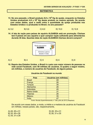 SISTEMA SERIADO DE AVALIAÇÃO - 2ª FASE / 1º DIA

                                       MATEMÁTICA


13. No ano passado, o Brasil produziu 8,0 x 108 Kg de queijo, enquanto os Estados
  Unidos produziram 4,8 x 109 Kg desse produto no mesmo período. De acordo
  com esses dados, qual a razão entre a quantidade de queijo produzida nos
  Estados Unidos e a produzida no Brasil, no ano passado?

A) 3,2           B) 5,6                C) 6,0                  D) 10,0                 E) 12,8

14. A lata de ração para peixes de aquário ALGABOA está em promoção. Clarisse
    tem 6 peixes em seu aquário e quer comprar ração suficiente para alimentá-los
    durante 30 dias. Quantas latas de ração ALGABOA Clarisse deverá comprar?


                               Ração para peixes
                                   ALGABOA

                                    Alimenta 2 peixes
                                     durante 15 dias



A) 2             B) 4                  C) 5                    D) 6                    E) 8

15. Depois dos Estados Unidos, o Brasil é o país com maior número de pessoas na
    rede social Facebook, com 49 milhões de usuários. O quadro a seguir mostra,
    em milhões, o número de usuários do Facebook, de alguns países.

                          Usuários do Facebook no mundo

                            País                   Usuários (em milhões)
                    Brasil                                   49
                    França                                   26
                    Turquia                                  30
                    Alemanha                                 26
                    Indonésia                                45
                    Reino Unido                              31
                    Filipinas                                26
                    México                                   35
                    Índia                                    47
                          Fonte: Revista Superinteressante, n° 306, julho de 2012 (Adaptado)

   De acordo com esses dados, a moda, a média e a mediana de usuários do Facebook
   em milhões, nesses países, são, respectivamente,

A) 49, 26 e 31                                       D) 26, 35 e 31
B) 35, 49 e 26                                       E) 26, 31 e 35
C) 35, 31 e 26
                                                                                                 12
 