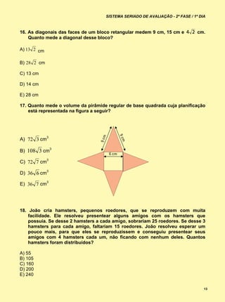 SISTEMA SERIADO DE AVALIAÇÃO - 2ª FASE / 1º DIA



16. As diagonais das faces de um bloco retangular medem 9 cm, 15 cm e           cm.
    Quanto mede a diagonal desse bloco?

A) 13 2 cm

B) 28 2 cm

C) 13 cm

D) 14 cm

E) 28 cm

17. Quanto mede o volume da pirâmide regular de base quadrada cuja planificação
    está representada na figura a seguir?




A) 72 3 cm3

B) 108 3 cm3

C) 72 7 cm3

D) 36 6 cm3

E) 36 7 cm3




18. João cria hamsters, pequenos roedores, que se reproduzem com muita
    facilidade. Ele resolveu presentear alguns amigos com os hamsters que
    possuía. Se desse 2 hamsters a cada amigo, sobrariam 25 roedores. Se desse 3
    hamsters para cada amigo, faltariam 15 roedores. João resolveu esperar um
    pouco mais, para que eles se reproduzissem e conseguiu presentear seus
    amigos com 4 hamsters cada um, não ficando com nenhum deles. Quantos
    hamsters foram distribuídos?

A) 55
B) 105
C) 160
D) 200
E) 240


                                                                                   13
 