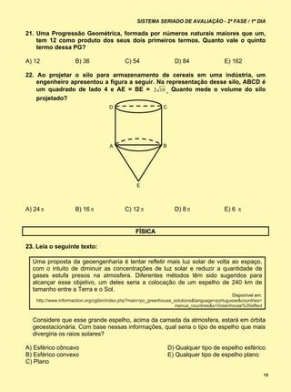 SISTEMA SERIADO DE AVALIAÇÃO - 2ª FASE / 1º DIA

21. Uma Progressão Geométrica, formada por números naturais maiores que um,
    tem 12 como produto dos seus dois primeiros termos. Quanto vale o quinto
    termo dessa PG?

A) 12                 B) 36                  C) 54                   D) 84                 E) 162

22. Ao projetar o silo para armazenamento de cereais em uma indústria, um
    engenheiro apresentou a figura a seguir. Na representação desse silo, ABCD é
    um quadrado de lado 4 e AE = BE = 2 10 . Quanto mede o volume do silo
    projetado?
                                     D                         C




                                      A                        B




                                                  E



A) 24                B) 16                 C) 12                  D) 8                 E) 6 


                                                  FÍSICA

23. Leia o seguinte texto:

  Uma proposta da geoengenharia é tentar refletir mais luz solar de volta ao espaço,
  com o intuito de diminuir as concentrações de luz solar e reduzir a quantidade de
  gases estufa presos na atmosfera. Diferentes métodos têm sido sugeridos para
  alcançar esse objetivo, um deles seria a colocação de um espelho de 240 km de
  tamanho entre a Terra e o Sol.
                                                                                               Disponível em:
    http://www.informaction.org/cgibin/index.php?main=po_greenhouse_solutions&language=portuguese&countries=
                                                                     menua_countries&s=Greenhouse%20effect


  Considere que esse grande espelho, acima da camada da atmosfera, estará em órbita
  geoestacionária. Com base nessas informações, qual seria o tipo de espelho que mais
  divergiria os raios solares?

A) Esférico côncavo                                                D) Qualquer tipo de espelho esférico
B) Esférico convexo                                                E) Qualquer tipo de espelho plano
C) Plano

                                                                                                                15
 