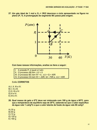 SISTEMA SERIADO DE AVALIAÇÃO - 2ª FASE / 1º DIA


27. Um gás ideal de 1 mol e CV = 3R/2 descreve o ciclo apresentado na figura no
    plano (P, T). A prolongação do segmento BC passa pela origem.




     Com base nessas informações, analise os itens a seguir:

         I. A pressão P1 é igual a 2 atm
         II. O processo AB tem  U = 0
         III. O processo BC tem W = 0,  U = Q = 45R
         IV. O processo CA tem W = -30R, Q= -75R e  U = 45R

     Estão CORRETOS

A) I, II, III e IV.
B) I, II e III.
C) II, III e IV.
D) II e IV.
E) III e IV.

28. Qual massa de gelo a 0oC deve ser misturada com 100 g de água a 80oC, para
    que a temperatura de equilíbrio seja de 20oC, sabendo-se que o calor específico
    da água vale 1 cal/goC e que o calor latente de fusão da água vale 80 cal/g?

A) 30 g
B) 60 g
C) 72 g
D) 120 g
E) 180 g

                                                                                      17
 