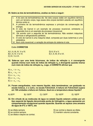 SISTEMA SERIADO DE AVALIAÇÃO - 2ª FASE / 1º DIA


29. Sobre as leis da termodinâmica, analise os itens a seguir:

      I.     A lei zero da termodinâmica diz: Se dois corpos estão em equilíbrio térmico
             com um terceiro corpo, logo esses dois corpos também estarão em equilíbrio
             térmico entre si.
      II.    A primeira lei da termodinâmica expressa o princípio de conservação de
             energia.
      III.   O ciclo de Carnot é um exemplo de processo reversível, entretanto a
             expansão livre é um exemplo de processo irreversível.
      IV.     De acordo com a segunda lei da termodinâmica: Não existem máquinas
             térmicas e refrigeradores perfeitos.
      V.     O ciclo de Carnot é uma máquina ideal, composta por duas isotermas e uma
             adiabática.
      VI.    Num ciclo reversível, a variação de entropia do sistema é nula.

     Estão CORRETOS

A) I, II, III, IV, V e VI.                        D) II, IV e V.
B) I, II, IV, V e VI.                             E) I, II, III, IV e VI.
C) IV, V e VI.

30. Sabe-se que uma lente biconvexa, de índice de refração n, é convergente
    quando imersa num meio de índice de refração nA e divergente quando imersa
    num meio de índice de refração nB. Logo, é CORRETO afirmar que

A) n A  n  n B
B) n A  n B  n
C) n  n A  n B
D)         
E) n  n A  n B

31. Foram mergulhados, num mesmo líquido, dois termômetros: um graduado na
    escala Celsius, e o outro, na escala Fahrenheit. A leitura em Fahrenheit supera
    em 100 unidades a leitura em Celsius. Qual era a temperatura desse líquido?

A) 85ºF                B) 100ºF        C) 130ºF             D) 165ºF          E) 185ºF

32. Em virtude de as moléculas de água no estado líquido estarem unidas por um
    tipo especial de ligação denominada ponte de hidrogênio, a água apresenta um
    comportamento excepcional quando aquecida. Quando se aquece uma amostra
    de água de 0oC a 100oC, ela

A) se dilata sempre.                                    D) se contrai e depois se dilata.
B) se contrai sempre.                                   E) mantém volume constante.
C) se dilata e depois se contrai.


                                                                                            18
 