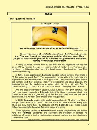 SISTEMA SERIADO DE AVALIAÇÃO - 2ª FASE / 1º DIA



                                            INGLÊS

Text 1 (questions 33 and 34)

                                       Feeding the world




          “We are indebted to half the world before we finished breakfast.”
                                                                                     (Martin Luther King)

           The environment is about plants and animals – but it’s about humans,
      too. They need to work and earn money, and they also need to eat. Many
     people do not have enough food. So scientists and governments are always
                         looking for new ways to feed them.
       In many countries, farmers have to sell their fruit and vegetables for very low
   prices. If they increase these prices, supermarkets will not buy them. There are other
   problems, too. When there is a drought, or flood, farmers often lose their crops. Then
   they have no money.
       In 1994, a new organization, Fairtrade, decided to help farmers. Their motto is
   “A fair price for good food”. This organization works with both producers and
   supermarkets, the different parts of the supply chain. They guarantee a good price to
   the farmers, and they contribute money to educational and social projects. The
   supermarkets sell the products at a higher price, but it’s a fair one. And the
   consumer gets good quality, at a fair price. Everyone in this supply chain benefits!
      Ana and Jose are farmers in Ecuador, South America. They grow bananas. “We
   don’t use many chemicals – Fairtrade limits this. Some companies don’t care.
   Chemicals make the fruit grow quickly at first. But then they enter the soil, and it
   degenerates. But we need the Fairtrade price to support us.”
       In 2004, Fairtrade worked with similar organizations in 17 other countries in
   Europe, North America and Asia. There are more and more countries every year.
   There are now more than 130 products with the Fairtrade logo. These include
   coffee, tea, chocolate, bananas, fruit juice, sugar and honey.
      When a product carries the Fairtrade mark it means the producers and traders
   have met Fairtrade Standards. The standards are designed to address the
   imbalance of power in trading relationships, unstable markets and the injustices of
   conventional trade.
                     HOLDEN, Susan. Environment Portfolio Series. São Paulo: Macmillan, 2004. (Adaptado)


                                                                                                            19
 
