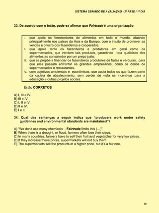 SISTEMA SERIADO DE AVALIAÇÃO - 2ª FASE / 1º DIA




33. De acordo com o texto, pode-se afirmar que Fairtrade é uma organização


        I.   que apoia os fornecedores de alimentos em todo o mundo, atuando
             principalmente nos países da Ásia e da Europa, com o intuito de promover as
             vendas e o lucro dos fazendeiros e cooperados.
        II. que apoia tanto os fazendeiros e produtores em geral como os
             supermercados, que vendem tais produtos, garantindo boa qualidade dos
             alimentos ao consumidor por um preço justo.
        III. que se propõe a financiar os fazendeiros produtores de frutas e verduras, para
             que eles possam enfrentar os grandes empresários, como os donos de
             supermercados e restaurantes.
        IV. com objetivos ambientais e econômicos, que apoia todos os que fazem parte
             da cadeia de abastecimento, sem perder de vista os incentivos para a
             educação e outros projetos sociais.

        Estão CORRETOS

A) I, III e IV.
B) III e IV.
C) I, II e IV.
D) II e IV.
E) I e II.

34. Qual das sentenças a seguir indica que “producers work under safety
    guidelines and environmental standards are maintained”?

A) “We don’t use many chemicals – Fairtrade limits this (…)”
B) When there is a drought, or flood, farmers often lose their crops.
C) In many countries, farmers have to sell their fruit and vegetables for very low prices.
D) If they increase these prices, supermarkets will not buy them.
E) The supermarkets sell the products at a higher price, but it’s a fair one.




                                                                                             20
 